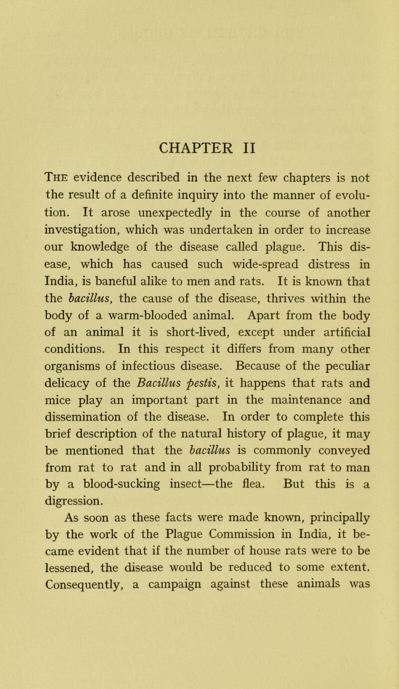 CHAPTER II The evidence described in the next few chapters is not the result of a definite inquiry into the manner of evolu- tion. It arose unexpectedly in the course of another investigation, which was undertaken in order to increase our knowledge of the disease called plague. This dis- ease, which has caused such wide-spread distress in India, is baneful alike to men and rats. It is known that the bacillus, the cause of the disease, thrives within the body of a warm-blooded animal. Apart from the body of an animal it is short-lived, except under artificial conditions. In this respect it differs from many other organisms of infectious disease. Because of the peculiar delicacy of the Bacillus pestis, it happens that rats and mice play an important part in the maintenance and dissemination of the disease. In order to complete this brief description of the natural history of plague, it may be mentioned that the bacillus is commonly conveyed from rat to rat and in all probability from rat to man by a blood-sucking insect—the flea. But this is a digression. As soon as these facts were made known, principally by the work of the Plague Commission in India, it be- came evident that if the number of house rats were to be lessened, the disease would be reduced to some extent. Consequently, a campaign against these animals was