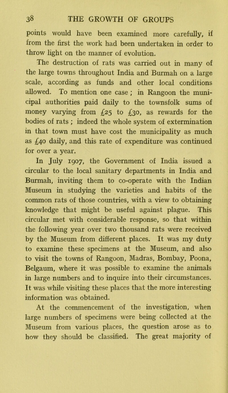 points would have been examined more carefully, if from the first the work had been undertaken in order to throw light on the manner of evolution. The destruction of rats was carried out in many of the large towns throughout India and Burmah on a large scale, according as funds and other local conditions allowed. To mention one case ; in Rangoon the muni- cipal authorities paid daily to the townsfolk sums of money varying from £25 to £30, as rewards for the bodies of rats ; indeed the whole system of extermination in that town must have cost the municipality as much as £40 daily, and this rate of expenditure was continued for over a year. In July 1907, the Government of India issued a circular to the local sanitary departments in India and Burmah, inviting them to co-operate with the Indian Museum in studying the varieties and habits of the common rats of those countries, with a view to obtaining knowledge that might be useful against plague. This circular met with considerable response, so that within the following year over two thousand rats were received by the Museum from different places. It was my duty to examine these specimens at the Museum, and also to visit the towns of Rangoon, Madras, Bombay, Poona, Belgaum, where it was possible to examine the animals in large numbers and to inquire into their circumstances. It was while visiting these places that the more interesting information was obtained. At the commencement of the investigation, when large numbers of specimens were being collected at the Museum from various places, the question arose as to how they should be classified. The great majority of