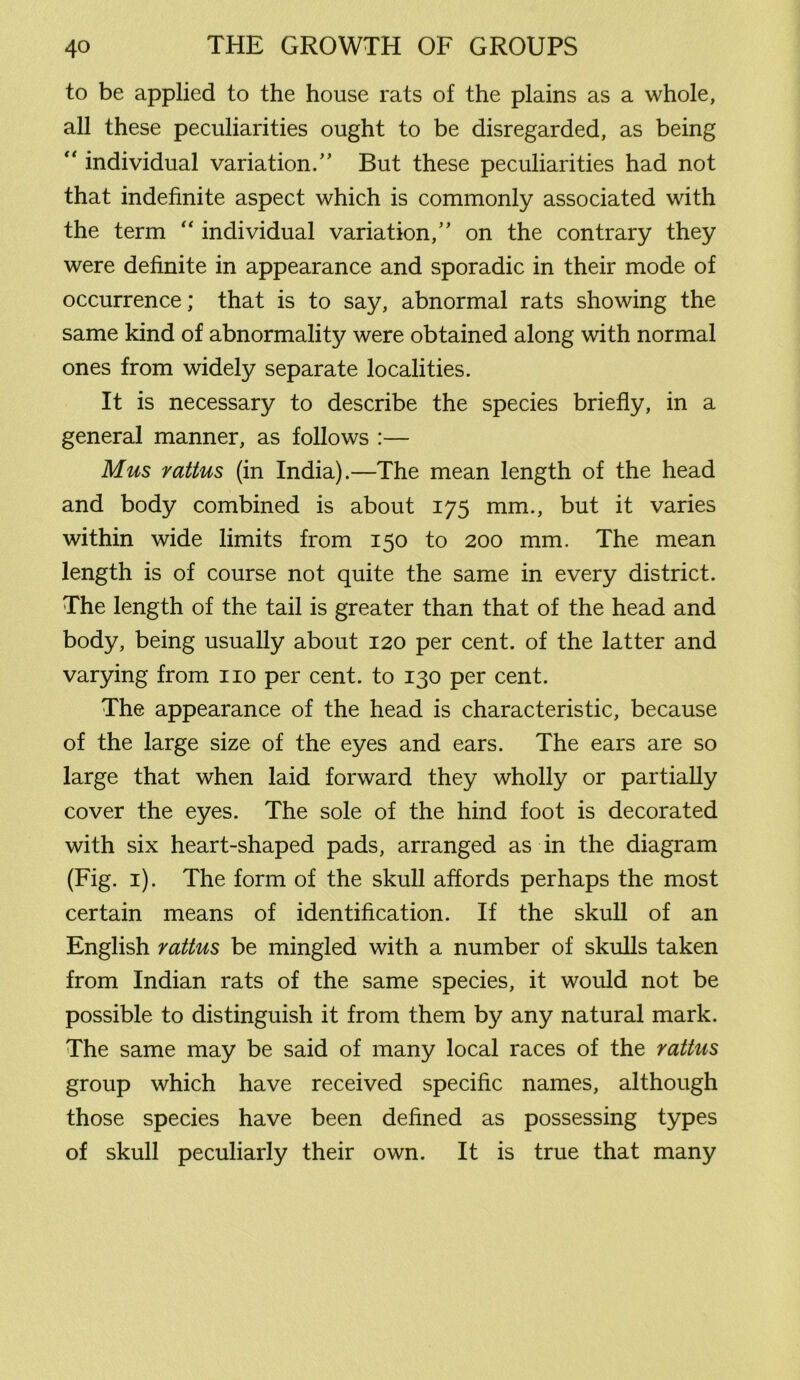 to be applied to the house rats of the plains as a whole, all these peculiarities ought to be disregarded, as being “ individual variation/’ But these peculiarities had not that indefinite aspect which is commonly associated with the term “ individual variation,” on the contrary they were definite in appearance and sporadic in their mode of occurrence; that is to say, abnormal rats showing the same kind of abnormality were obtained along with normal ones from widely separate localities. It is necessary to describe the species briefly, in a general manner, as follows :— Mus rattus (in India).—The mean length of the head and body combined is about 175 mm., but it varies within wide limits from 150 to 200 mm. The mean length is of course not quite the same in every district. The length of the tail is greater than that of the head and body, being usually about 120 per cent, of the latter and varying from no per cent, to 130 per cent. The appearance of the head is characteristic, because of the large size of the eyes and ears. The ears are so large that when laid forward they wholly or partially cover the eyes. The sole of the hind foot is decorated with six heart-shaped pads, arranged as in the diagram (Fig. 1). The form of the skull affords perhaps the most certain means of identification. If the skull of an English rattus be mingled with a number of skulls taken from Indian rats of the same species, it would not be possible to distinguish it from them by any natural mark. The same may be said of many local races of the rattus group which have received specific names, although those species have been defined as possessing types of skull peculiarly their own. It is true that many