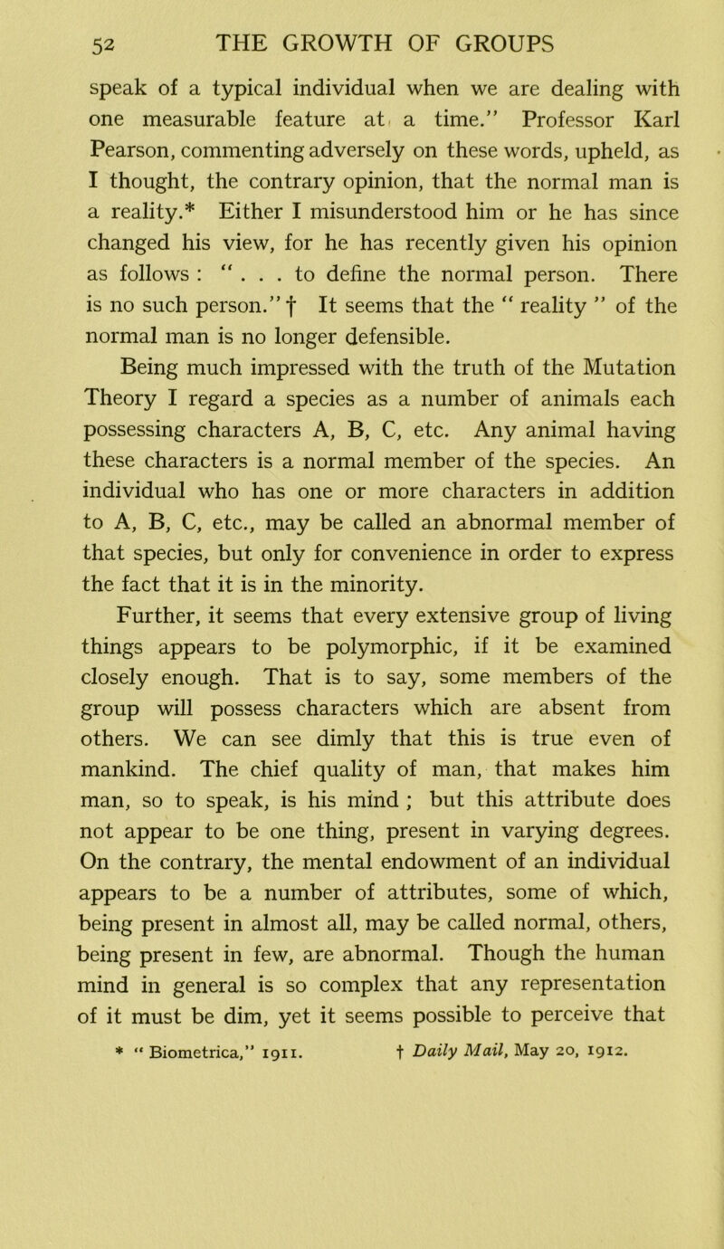 speak of a typical individual when we are dealing with one measurable feature at a time.” Professor Karl Pearson, commenting adversely on these words, upheld, as I thought, the contrary opinion, that the normal man is a reality.* Either I misunderstood him or he has since changed his view, for he has recently given his opinion as follows : ... to define the normal person. There is no such person.”! It seems that the “ reality ” of the normal man is no longer defensible. Being much impressed with the truth of the Mutation Theory I regard a species as a number of animals each possessing characters A, B, C, etc. Any animal having these characters is a normal member of the species. An individual who has one or more characters in addition to A, B, C, etc., may be called an abnormal member of that species, but only for convenience in order to express the fact that it is in the minority. Further, it seems that every extensive group of living things appears to be polymorphic, if it be examined closely enough. That is to say, some members of the group will possess characters which are absent from others. We can see dimly that this is true even of mankind. The chief quality of man, that makes him man, so to speak, is his mind ; but this attribute does not appear to be one thing, present in varying degrees. On the contrary, the mental endowment of an individual appears to be a number of attributes, some of which, being present in almost all, may be called normal, others, being present in few, are abnormal. Though the human mind in general is so complex that any representation of it must be dim, yet it seems possible to perceive that t Daily Mail, May 20, 1912. * “ Biometrica,” 1911.