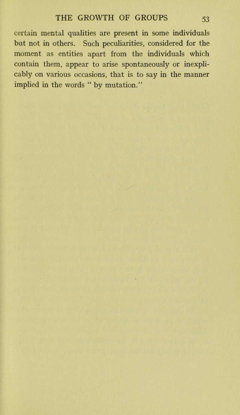 certain mental qualities are present in some individuals but not in others. Such peculiarities, considered for the moment as entities apart from the individuals which contain them, appear to arise spontaneously or inexpli- cably on various occasions, that is to say in the manner implied in the words  by mutation.”