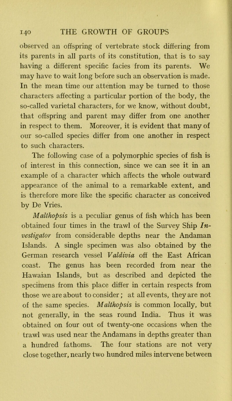 observed an offspring of vertebrate stock differing from its parents in all parts of its constitution, that is to say having a different specific facies from its parents. We may have to wait long before such an observation is made. In the mean time our attention may be turned to those characters affecting a particular portion of the body, the so-called varietal characters, for we know, without doubt, that offspring and parent may differ from one another in respect to them. Moreover, it is evident that many of our so-called species differ from one another in respect to such characters. The following case of a polymorphic species of fish is of interest in this connection, since we can see it in an example of a character which affects the whole outward appearance of the animal to a remarkable extent, and is therefore more like the specific character as conceived by De Vries. Malthopsis is a peculiar genus of fish which has been obtained four times in the trawl of the Survey Ship In- vestigator from considerable depths near the Andaman Islands. A single specimen was also obtained by the German research vessel Valdivia off the East African coast. The genus has been recorded from near the Hawaian Islands, but as described and depicted the specimens from this place differ in certain respects from those we are about to consider; at all events, they are not of the same species. Malthopsis is common locally, but not generally, in the seas round India. Thus it was obtained on four out of twenty-one occasions when the trawl was used near the Andamans in depths greater than a hundred fathoms. The four stations are not very close together, nearly two hundred miles intervene between