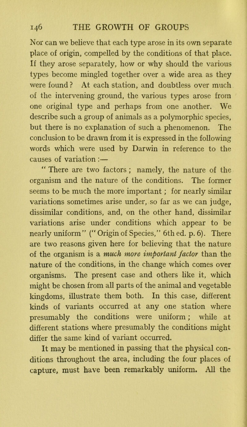 Nor can we believe that each type arose in its own separate place of origin, compelled by the conditions of that place. If they arose separately, how or why should the various types become mingled together over a wide area as they were found ? At each station, and doubtless over much of the intervening ground, the various types arose from one original type and perhaps from one another. We describe such a group of animals as a polymorphic species, but there is no explanation of such a phenomenon. The conclusion to be drawn from it is expressed in the following words which were used by Darwin in reference to the causes of variation :— “ There are two factors ; namely, the nature of the organism and the nature of the conditions. The former seems to be much the more important; for nearly similar variations sometimes arise under, so far as we can judge, dissimilar conditions, and, on the other hand, dissimilar variations arise under conditions which appear to be nearly uniform ( Origin of Species/’ 6th ed. p. 6). There are two reasons given here for believing that the nature of the organism is a much move important factor than the nature of the conditions, in the change which comes over organisms. The present case and others like it, which might be chosen from all parts of the animal and vegetable kingdoms, illustrate them both. In this case, different kinds of variants occurred at any one station where presumably the conditions were uniform; while at different stations where presumably the conditions might differ the same kind of variant occurred. It may be mentioned in passing that the physical con- ditions throughout the area, including the four places of capture, must have been remarkably uniform. All the