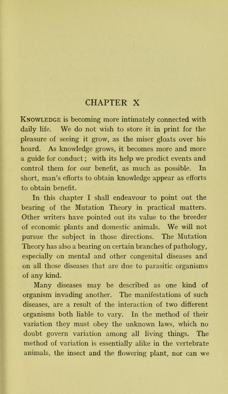 CHAPTER X Knowledge is becoming more intimately connected with daily life. We do not wish to store it in print for the pleasure of seeing it grow, as the miser gloats over his hoard. As knowledge grows, it becomes more and more a guide for conduct; with its help we predict events and control them for our benefit, as much as possible. In short, man's efforts to obtain knowledge appear as efforts to obtain benefit. In this chapter I shall endeavour to point out the bearing of the Mutation Theory in practical matters. Other writers have pointed out its value to the breeder of economic plants and domestic animals. We will not pursue the subject in those directions. The Mutation Theory has also a bearing on certain branches of pathology, especially on mental and other congenital diseases and on all those diseases that are due to parasitic organisms of any kind. Many diseases may be described as one kind of organism invading another. The manifestations of such diseases, are a result of the interaction of two different organisms both liable to vary. In the method of their variation they must obey the unknown laws, which no doubt govern variation among all living things. The method of variation is essentially alike in the vertebrate animals, the insect and the flowering plant, nor can we