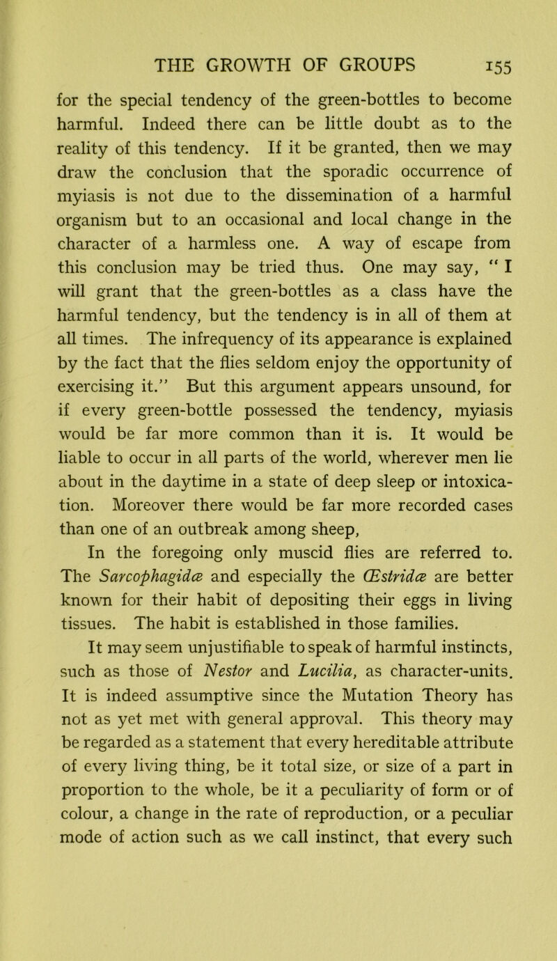 for the special tendency of the green-bottles to become harmful. Indeed there can be little doubt as to the reality of this tendency. If it be granted, then we may draw the conclusion that the sporadic occurrence of myiasis is not due to the dissemination of a harmful organism but to an occasional and local change in the character of a harmless one. A way of escape from this conclusion may be tried thus. One may say, “ I will grant that the green-bottles as a class have the harmful tendency, but the tendency is in all of them at all times. The infrequency of its appearance is explained by the fact that the flies seldom enjoy the opportunity of exercising it.” But this argument appears unsound, for if every green-bottle possessed the tendency, myiasis would be far more common than it is. It would be liable to occur in all parts of the world, wherever men lie about in the daytime in a state of deep sleep or intoxica- tion. Moreover there would be far more recorded cases than one of an outbreak among sheep, In the foregoing only muscid flies are referred to. The Sarcophagidce and especially the (Estridce are better known for their habit of depositing their eggs in living tissues. The habit is established in those families. It may seem unjustifiable to speak of harmful instincts, such as those of Nestor and Lucilia, as character-units. It is indeed assumptive since the Mutation Theory has not as yet met with general approval. This theory may be regarded as a statement that every hereditable attribute of every living thing, be it total size, or size of a part in proportion to the whole, be it a peculiarity of form or of colour, a change in the rate of reproduction, or a peculiar mode of action such as we call instinct, that every such