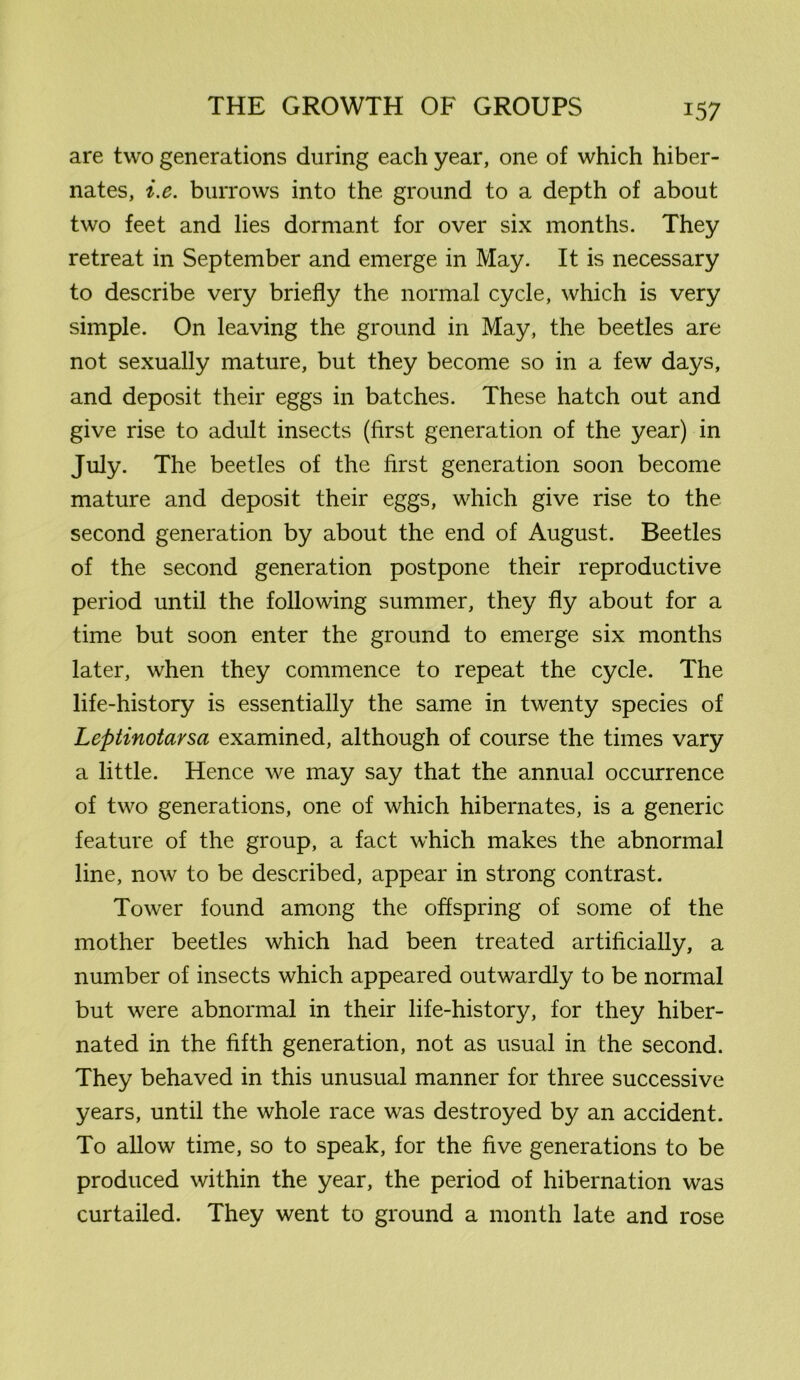 are two generations during each year, one of which hiber- nates, i.e. burrows into the ground to a depth of about two feet and lies dormant for over six months. They retreat in September and emerge in May. It is necessary to describe very briefly the normal cycle, which is very simple. On leaving the ground in May, the beetles are not sexually mature, but they become so in a few days, and deposit their eggs in batches. These hatch out and give rise to adult insects (first generation of the year) in July. The beetles of the first generation soon become mature and deposit their eggs, which give rise to the second generation by about the end of August. Beetles of the second generation postpone their reproductive period until the following summer, they fly about for a time but soon enter the ground to emerge six months later, when they commence to repeat the cycle. The life-history is essentially the same in twenty species of Leptinotarsa examined, although of course the times vary a little. Hence we may say that the annual occurrence of two generations, one of which hibernates, is a generic feature of the group, a fact which makes the abnormal line, now to be described, appear in strong contrast. Tower found among the offspring of some of the mother beetles which had been treated artificially, a number of insects which appeared outwardly to be normal but were abnormal in their life-history, for they hiber- nated in the fifth generation, not as usual in the second. They behaved in this unusual manner for three successive years, until the whole race was destroyed by an accident. To allow time, so to speak, for the five generations to be produced within the year, the period of hibernation was curtailed. They went to ground a month late and rose