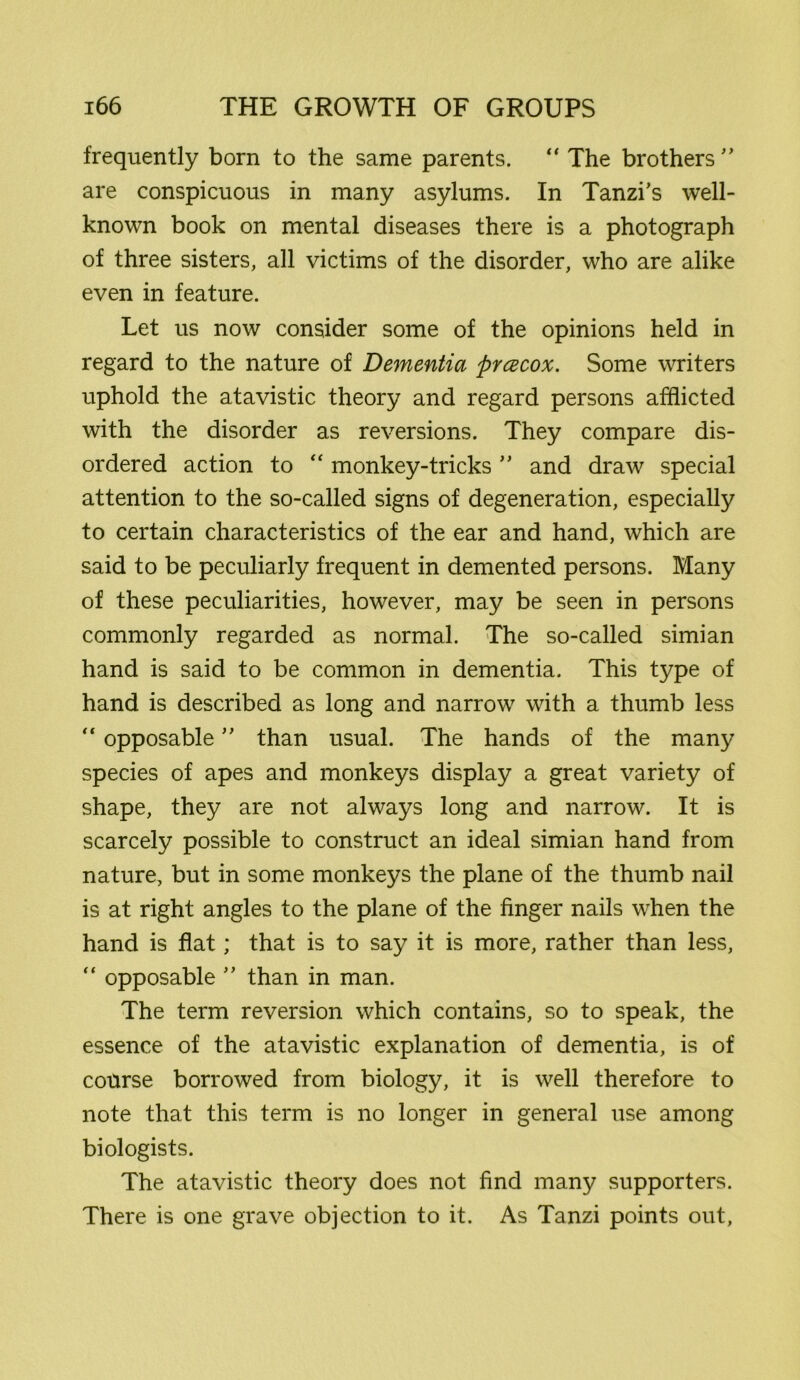 frequently born to the same parents. “ The brothers ” are conspicuous in many asylums. In Tanzi’s well- known book on mental diseases there is a photograph of three sisters, all victims of the disorder, who are alike even in feature. Let us now consider some of the opinions held in regard to the nature of Dementia prcecox. Some writers uphold the atavistic theory and regard persons afflicted with the disorder as reversions. They compare dis- ordered action to “ monkey-tricks ” and draw special attention to the so-called signs of degeneration, especially to certain characteristics of the ear and hand, which are said to be peculiarly frequent in demented persons. Many of these peculiarities, however, may be seen in persons commonly regarded as normal. The so-called simian hand is said to be common in dementia. This type of hand is described as long and narrow with a thumb less “ opposable ” than usual. The hands of the many species of apes and monkeys display a great variety of shape, they are not always long and narrow. It is scarcely possible to construct an ideal simian hand from nature, but in some monkeys the plane of the thumb nail is at right angles to the plane of the finger nails when the hand is flat; that is to say it is more, rather than less, “ opposable ” than in man. The term reversion which contains, so to speak, the essence of the atavistic explanation of dementia, is of course borrowed from biology, it is well therefore to note that this term is no longer in general use among biologists. The atavistic theory does not find many supporters. There is one grave objection to it. As Tanzi points out,