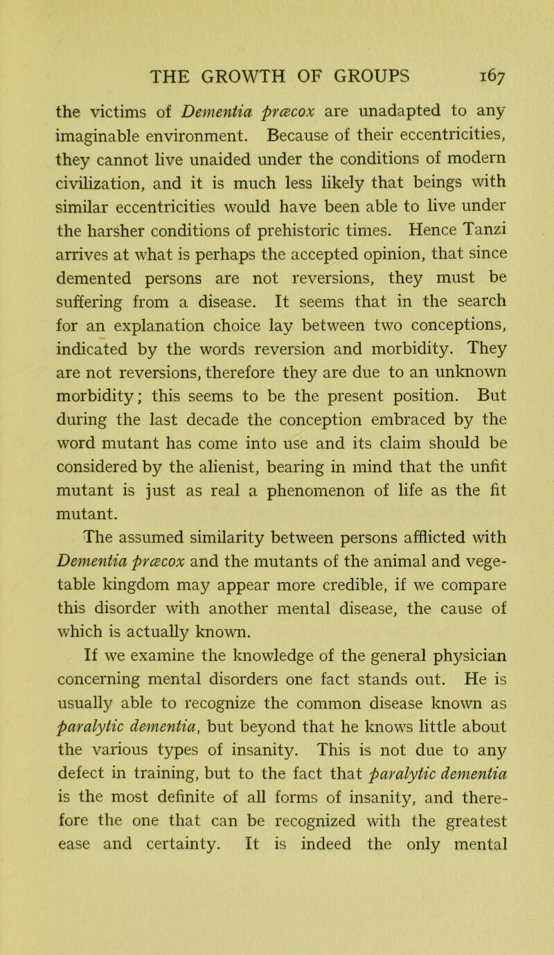 the victims of Dementia prcecox are unadapted to any imaginable environment. Because of their eccentricities, they cannot live unaided under the conditions of modern civilization, and it is much less likely that beings with similar eccentricities would have been able to live under the harsher conditions of prehistoric times. Hence Tanzi arrives at what is perhaps the accepted opinion, that since demented persons are not reversions, they must be suffering from a disease. It seems that in the search for an explanation choice lay between two conceptions, indicated by the words reversion and morbidity. They are not reversions, therefore they are due to an unknown morbidity; this seems to be the present position. But during the last decade the conception embraced by the word mutant has come into use and its claim should be considered by the alienist, bearing in mind that the unfit mutant is just as real a phenomenon of life as the fit mutant. The assumed similarity between persons afflicted with Dementia prcecox and the mutants of the animal and vege- table kingdom may appear more credible, if we compare this disorder with another mental disease, the cause of which is actually known. If we examine the knowledge of the general physician concerning mental disorders one fact stands out. He is usually able to recognize the common disease known as paralytic dementia, but be}/ond that he knows little about the various types of insanity. This is not due to an}^ defect in training, but to the fact that paralytic dementia is the most definite of all forms of insanity, and there- fore the one that can be recognized with the greatest ease and certainty. It is indeed the only mental