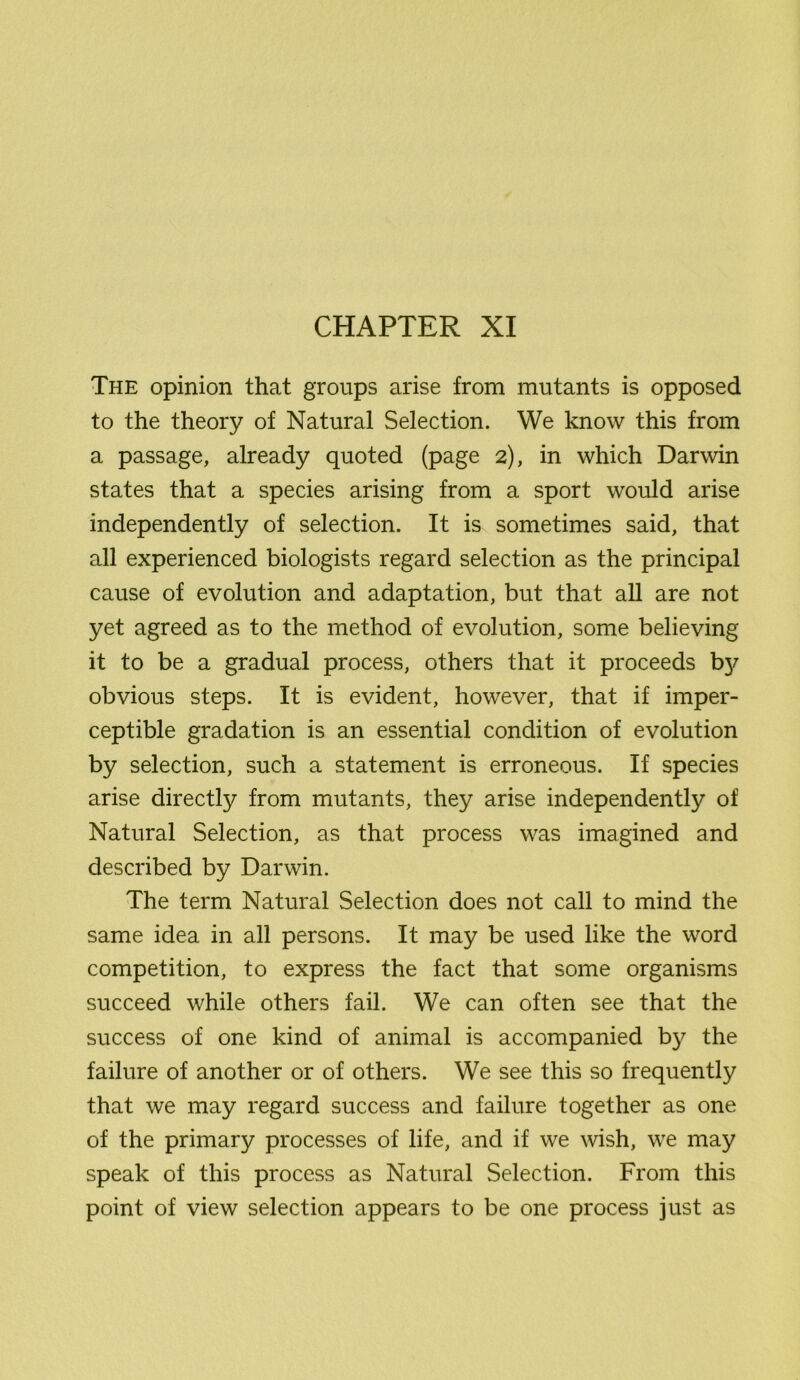 CHAPTER XI The opinion that groups arise from mutants is opposed to the theory of Natural Selection. We know this from a passage, already quoted (page 2), in which Darwin states that a species arising from a sport would arise independently of selection. It is sometimes said, that all experienced biologists regard selection as the principal cause of evolution and adaptation, but that all are not yet agreed as to the method of evolution, some believing it to be a gradual process, others that it proceeds by obvious steps. It is evident, however, that if imper- ceptible gradation is an essential condition of evolution by selection, such a statement is erroneous. If species arise directly from mutants, they arise independently of Natural Selection, as that process was imagined and described by Darwin. The term Natural Selection does not call to mind the same idea in all persons. It may be used like the word competition, to express the fact that some organisms succeed while others fail. We can often see that the success of one kind of animal is accompanied b)^ the failure of another or of others. We see this so frequently that we may regard success and failure together as one of the primary processes of life, and if we wish, we may speak of this process as Natural Selection. From this point of view selection appears to be one process just as