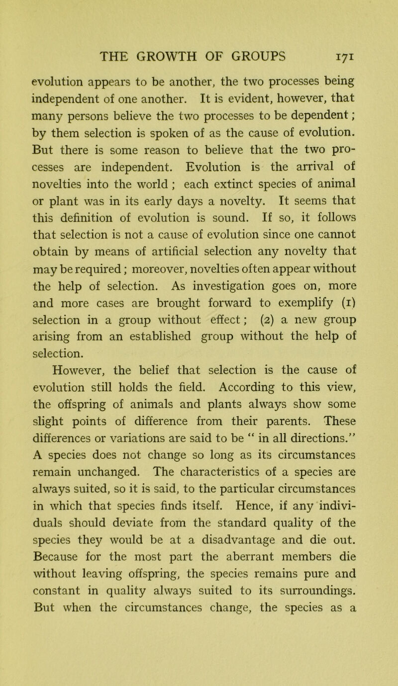 evolution appears to be another, the two processes being independent of one another. It is evident, however, that many persons believe the two processes to be dependent; by them selection is spoken of as the cause of evolution. But there is some reason to believe that the two pro- cesses are independent. Evolution is the arrival of novelties into the world; each extinct species of animal or plant was in its early days a novelty. It seems that this definition of evolution is sound. If so, it follows that selection is not a cause of evolution since one cannot obtain by means of artificial selection any novelty that may be required; moreover, novelties often appear without the help of selection. As investigation goes on, more and more cases are brought forward to exemplify (1) selection in a group without effect; (2) a new group arising from an established group without the help of selection. However, the belief that selection is the cause of evolution still holds the field. According to this view, the offspring of animals and plants always show some slight points of difference from their parents. These differences or variations are said to be “ in all directions.” A species does not change so long as its circumstances remain unchanged. The characteristics of a species are always suited, so it is said, to the particular circumstances in which that species finds itself. Hence, if any indivi- duals should deviate from the standard quality of the species they would be at a disadvantage and die out. Because for the most part the aberrant members die without leaving offspring, the species remains pure and constant in quality always suited to its surroundings. But when the circumstances change, the species as a