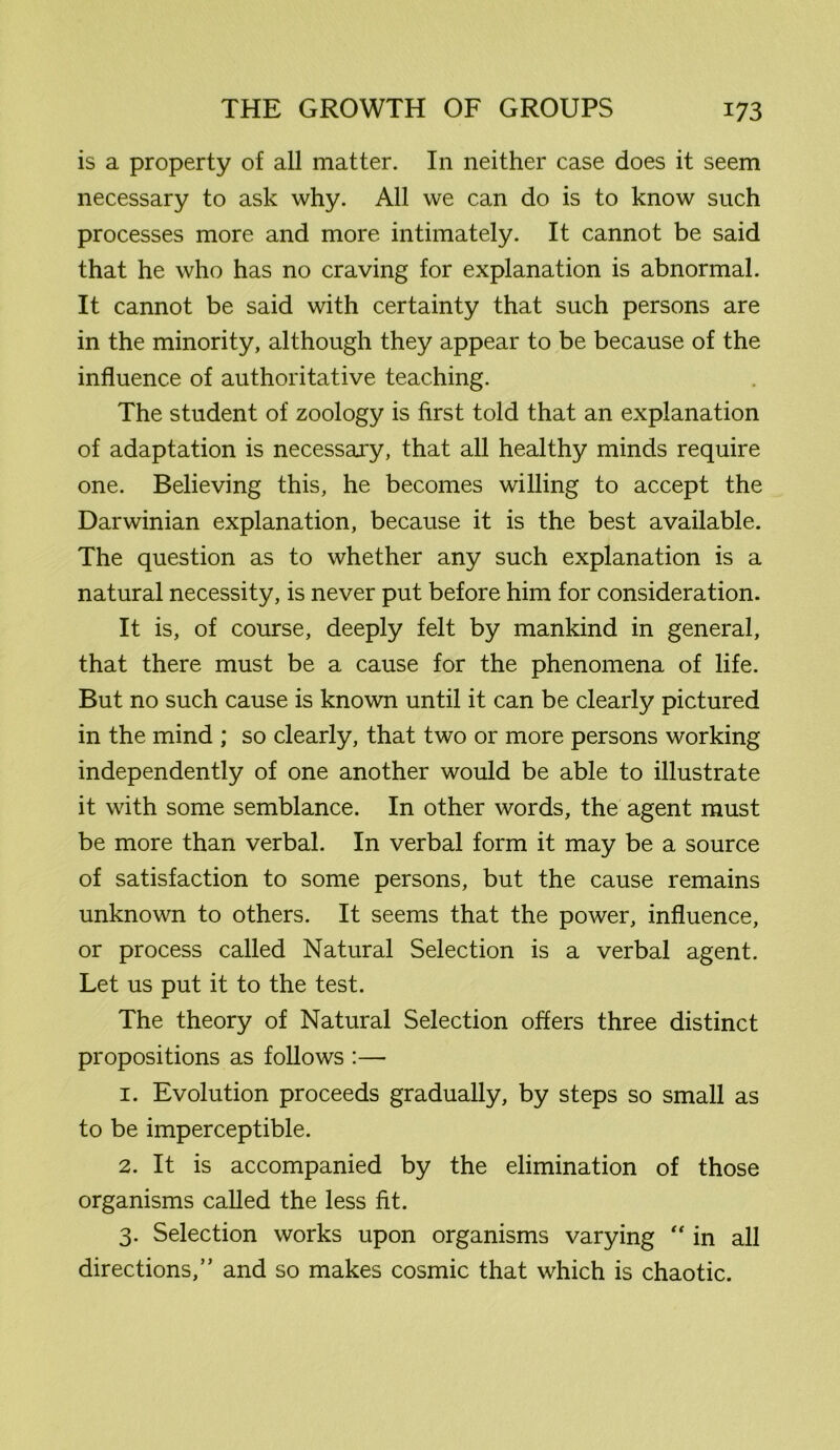 is a property of all matter. In neither case does it seem necessary to ask why. All we can do is to know such processes more and more intimately. It cannot be said that he who has no craving for explanation is abnormal. It cannot be said with certainty that such persons are in the minority, although they appear to be because of the influence of authoritative teaching. The student of zoology is first told that an explanation of adaptation is necessary, that all healthy minds require one. Believing this, he becomes willing to accept the Darwinian explanation, because it is the best available. The question as to whether any such explanation is a natural necessity, is never put before him for consideration. It is, of course, deeply felt by mankind in general, that there must be a cause for the phenomena of life. But no such cause is known until it can be clearly pictured in the mind ; so clearly, that two or more persons working independently of one another would be able to illustrate it with some semblance. In other words, the agent must be more than verbal. In verbal form it may be a source of satisfaction to some persons, but the cause remains unknown to others. It seems that the power, influence, or process called Natural Selection is a verbal agent. Let us put it to the test. The theory of Natural Selection offers three distinct propositions as follows :—• 1. Evolution proceeds gradually, by steps so small as to be imperceptible. 2. It is accompanied by the elimination of those organisms called the less fit. 3. Selection works upon organisms varying “ in all directions,” and so makes cosmic that which is chaotic.