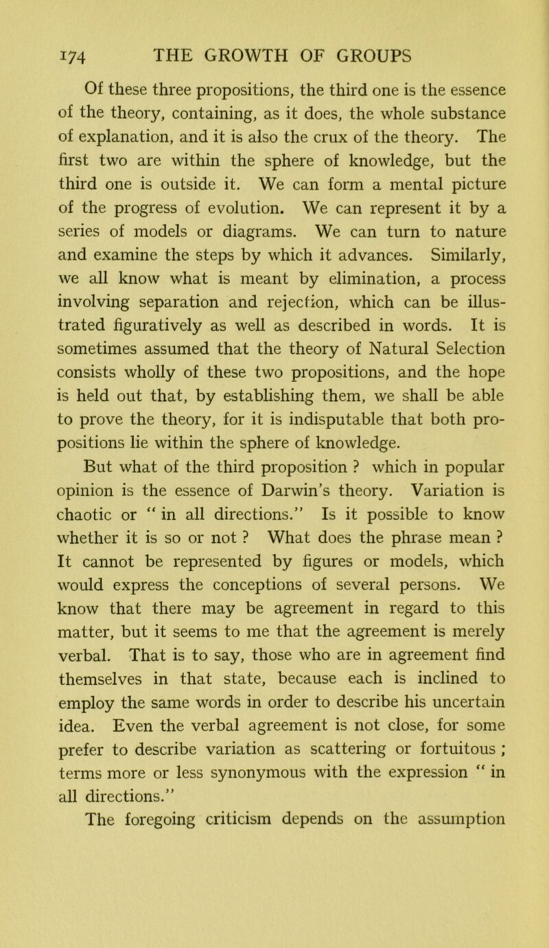 Of these three propositions, the third one is the essence of the theory, containing, as it does, the whole substance of explanation, and it is also the crux of the theory. The first two are within the sphere of knowledge, but the third one is outside it. We can form a mental picture of the progress of evolution. We can represent it by a series of models or diagrams. We can turn to nature and examine the steps by which it advances. Similarly, we all know what is meant by elimination, a process involving separation and rejection, which can be illus- trated figuratively as well as described in words. It is sometimes assumed that the theory of Natural Selection consists wholly of these two propositions, and the hope is held out that, by establishing them, we shall be able to prove the theory, for it is indisputable that both pro- positions lie within the sphere of knowledge. But what of the third proposition ? which in popular opinion is the essence of Darwin’s theory. Variation is chaotic or “ in all directions.” Is it possible to know whether it is so or not ? What does the phrase mean ? It cannot be represented by figures or models, which would express the conceptions of several persons. We know that there may be agreement in regard to this matter, but it seems to me that the agreement is merely verbal. That is to say, those who are in agreement find themselves in that state, because each is inclined to employ the same words in order to describe his uncertain idea. Even the verbal agreement is not close, for some prefer to describe variation as scattering or fortuitous ; terms more or less synonymous with the expression “ in all directions.” The foregoing criticism depends on the assumption