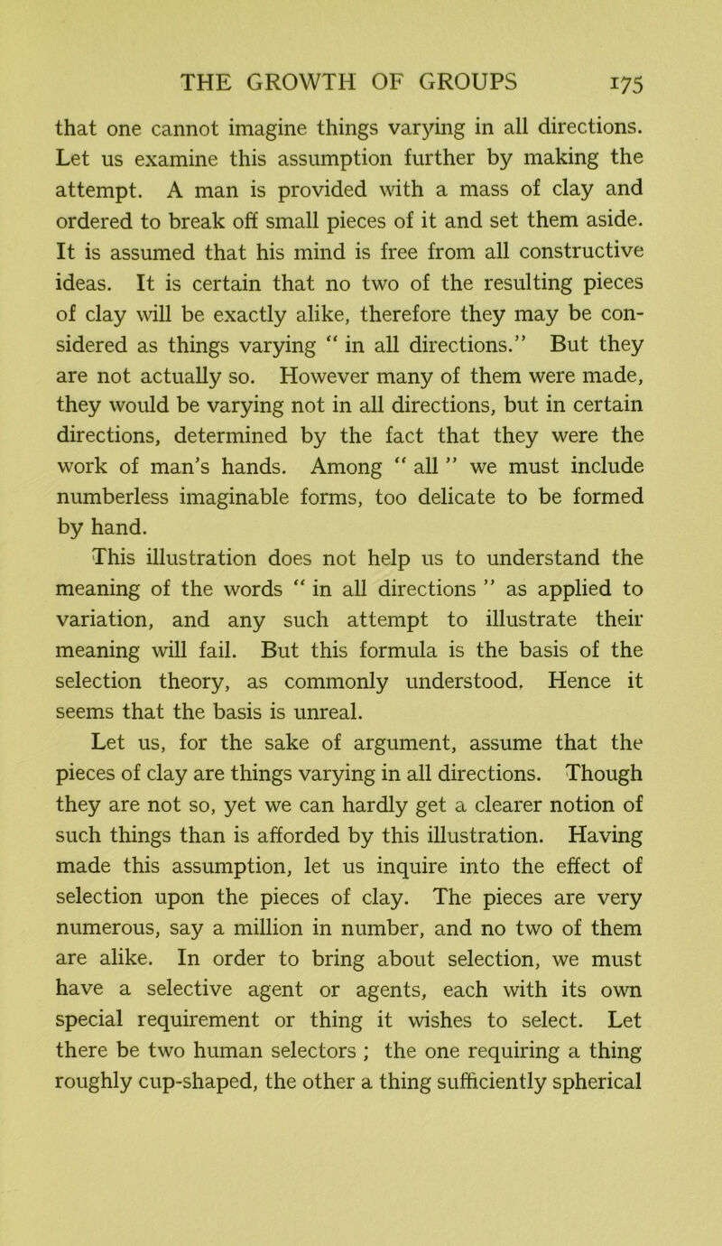 that one cannot imagine things varying in all directions. Let us examine this assumption further by making the attempt. A man is provided with a mass of clay and ordered to break off small pieces of it and set them aside. It is assumed that his mind is free from all constructive ideas. It is certain that no two of the resulting pieces of clay will be exactly alike, therefore they may be con- sidered as things varying “ in all directions.” But they are not actually so. However many of them were made, they would be varying not in all directions, but in certain directions, determined by the fact that they were the work of man’s hands. Among “ all55 we must include numberless imaginable forms, too delicate to be formed by hand. This illustration does not help us to understand the meaning of the words “ in all directions 5 5 as applied to variation, and any such attempt to illustrate their meaning will fail. But this formula is the basis of the selection theory, as commonly understood. Hence it seems that the basis is unreal. Let us, for the sake of argument, assume that the pieces of clay are things varying in all directions. Though they are not so, yet we can hardly get a clearer notion of such things than is afforded by this illustration. Having made this assumption, let us inquire into the effect of selection upon the pieces of clay. The pieces are very numerous, say a million in number, and no two of them are alike. In order to bring about selection, we must have a selective agent or agents, each with its own special requirement or thing it wishes to select. Let there be two human selectors ; the one requiring a thing roughly cup-shaped, the other a thing sufficiently spherical