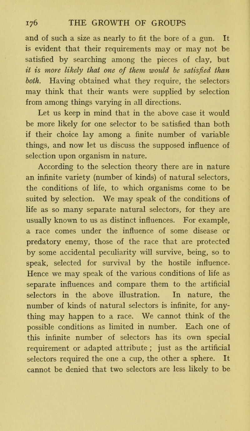 and of such a size as nearly to fit the bore of a gun. It is evident that their requirements may or may not be satisfied by searching among the pieces of clay, but it is more likely that one of them would be satisfied than both. Having obtained what they require, the selectors may think that their wants were supplied by selection from among things varying in all directions. Let us keep in mind that in the above case it would be more likely for one selector to be satisfied than both if their choice lay among a finite number of variable things, and now let us discuss the supposed influence of selection upon organism in nature. According to the selection theory there are in nature an infinite variety (number of kinds) of natural selectors, the conditions of life, to which organisms come to be suited by selection. We may speak of the conditions of life as so many separate natural selectors, for they are usually known to us as distinct influences. For example, a race comes under the influence of some disease or predatory enemy, those of the race that are protected by some accidental peculiarity will survive, being, so to speak, selected for survival by the hostile influence. Hence we may speak of the various conditions of life as separate influences and compare them to the artificial selectors in the above illustration. In nature, the number of kinds of natural selectors is infinite, for any- thing may happen to a race. We cannot think of the possible conditions as limited in number. Each one of this infinite number of selectors has its own special requirement or adapted attribute ; just as the artificial selectors required the one a cup, the other a sphere. It cannot be denied that two selectors are less likely to be