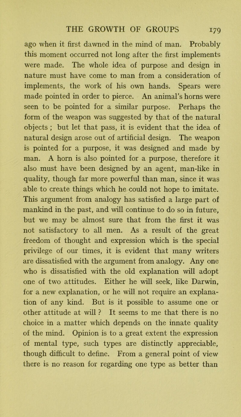 ago when it first dawned in the mind of man. Probably this moment occurred not long after the first implements were made. The whole idea of purpose and design in nature must have come to man from a consideration of implements, the work of his own hands. Spears were made pointed in order to pierce. An animal’s horns were seen to be pointed for a similar purpose. Perhaps the form of the weapon was suggested by that of the natural objects ; but let that pass, it is evident that the idea of natural design arose out of artificial design. The weapon is pointed for a purpose, it was designed and made by man. A horn is also pointed for a purpose, therefore it also must have been designed by an agent, man-like in quality, though far more powerful than man, since it was able to create things which he could not hope to imitate. This argument from analogy has satisfied a large part of mankind in the past, and will continue to do so in future, but we may be almost sure that from the first it was not satisfactory to all men. As a result of the great freedom of thought and expression which is the special privilege of our times, it is evident that many writers are dissatisfied with the argument from analogy. Any one who is dissatisfied with the old explanation will adopt one of two attitudes. Either he will seek, like Darwin, for a new explanation, or he will not require an explana- tion of any kind. But is it possible to assume one or other attitude at will ? It seems to me that there is no choice in a matter which depends on the innate quality of the mind. Opinion is to a great extent the expression of mental type, such types are distinctly appreciable, though difficult to define. From a general point of view there is no reason for regarding one type as better than