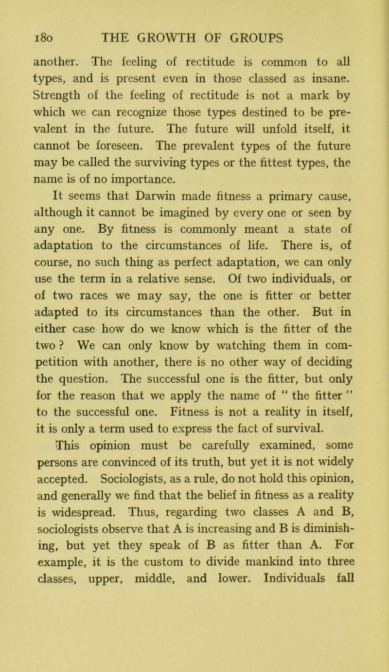 another. The feeling of rectitude is common to all types, and is present even in those classed as insane. Strength of the feeling of rectitude is not a mark by which we can recognize those types destined to be pre- valent in the future. The future will unfold itself, it cannot be foreseen. The prevalent types of the future may be called the surviving types or the fittest types, the name is of no importance. It seems that Darwin made fitness a primary cause, although it cannot be imagined by every one or seen by any one. By fitness is commonly meant a state of adaptation to the circumstances of life. There is, of course, no such thing as perfect adaptation, we can only use the term in a relative sense. Of two individuals, or of two races we may say, the one is fitter or better adapted to its circumstances than the other. But in either case how do we know which is the fitter of the two ? We can only know by watching them in com- petition with another, there is no other way of deciding the question. The successful one is the fitter, but only for the reason that we apply the name of  the fitter ” to the successful one. Fitness is not a reality in itself, it is only a term used to express the fact of survival. This opinion must be carefully examined, some persons are convinced of its truth, but yet it is not widely accepted. Sociologists, as a rule, do not hold this opinion, and generally we find that the belief in fitness as a reality is widespread. Thus, regarding two classes A and B, sociologists observe that A is increasing and B is diminish- ing, but yet they speak of B as fitter than A. For example, it is the custom to divide mankind into three classes, upper, middle, and lower. Individuals fall