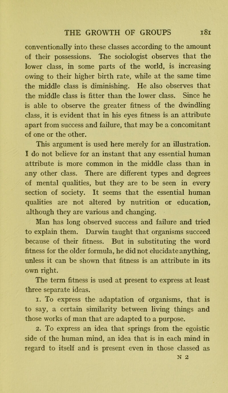 conventionally into these classes according to the amount of their possessions. The sociologist observes that the lower class, in some parts of the world, is increasing owing to their higher birth rate, while at the same time the middle class is diminishing. He also observes that the middle class is fitter than the lower class. Since he is able to observe the greater fitness of the dwindling class, it is evident that in his eyes fitness is an attribute apart from success and failure, that may be a concomitant of one or the other. This argument is used here merely for an illustration. I do not believe for an instant that any essential human attribute is more common in the middle class than in any other class. There are different types and degrees of mental qualities, but they are to be seen in every section of society. It seems that the essential human qualities are not altered by nutrition or education, although they are various and changing. Man has long observed success and failure and tried to explain them. Darwin taught that organisms succeed because of their fitness. But in substituting the word fitness for the older formula, he did not elucidate anything, unless it can be shown that fitness is an attribute in its own right. The term fitness is used at present to express at least three separate ideas. 1. To express the adaptation of organisms, that is to say, a certain similarity between living things and those works of man that are adapted to a purpose. 2. To express an idea that springs from the egoistic side of the human mind, an idea that is in each mind in regard to itself and is present even in those classed as N 2