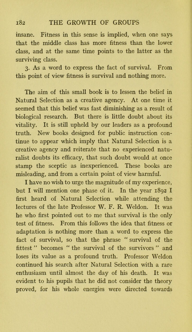 insane. Fitness in this sense is implied, when one says that the middle class has more fitness than the lower class, and at the same time points to the latter as the surviving class. 3. As a word to express the fact of survival. From this point of view fitness is survival and nothing more. The aim of this small book is to lessen the belief in Natural Selection as a creative agency. At one time it seemed that this belief was fast diminishing as a result of biological research. But there is little doubt about its vitality. It is still upheld by our leaders as a profound truth. New books designed for public instruction con- tinue to appear which imply that Natural Selection is a creative agency and reiterate that no experienced natu- ralist doubts its efficacy, that such doubt would at once stamp the sceptic as inexperienced. These books are misleading, and from a certain point of view harmful. I have no wish to urge the magnitude of my experience, but I will mention one phase of it. In the year 1892 I first heard of Natural Selection while attending the lectures of the late Professor W. F. R. Weldon. It was he who first pointed out to me that survival is the only test of fitness. From this follows the idea that fitness or adaptation is nothing more than a word to express the fact of survival, so that the phrase “ survival of the fittest ” becomes “ the survival of the survivors ” and loses its value as a profound truth. Professor Weldon continued his search after Natural Selection with a rare enthusiasm until almost the day of his death. It was evident to his pupils that he did not consider the theory proved, for his whole energies were directed towards