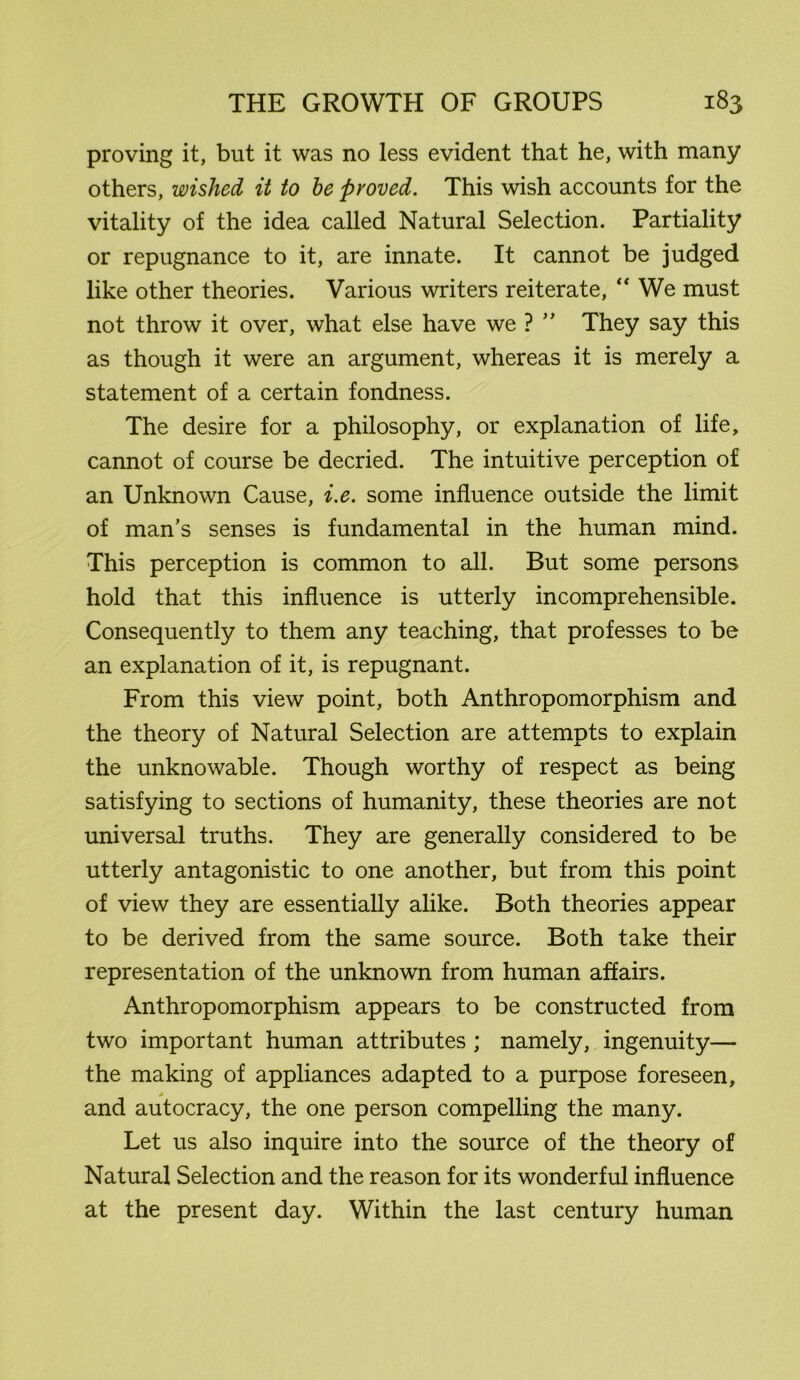 proving it, but it was no less evident that he, with many others, wished it to he proved. This wish accounts for the vitality of the idea called Natural Selection. Partiality or repugnance to it, are innate. It cannot be judged like other theories. Various writers reiterate, “ We must not throw it over, what else have we?  They say this as though it were an argument, whereas it is merely a statement of a certain fondness. The desire for a philosophy, or explanation of life, cannot of course be decried. The intuitive perception of an Unknown Cause, i.e. some influence outside the limit of man’s senses is fundamental in the human mind. This perception is common to all. But some persons hold that this influence is utterly incomprehensible. Consequently to them any teaching, that professes to be an explanation of it, is repugnant. From this view point, both Anthropomorphism and the theory of Natural Selection are attempts to explain the unknowable. Though worthy of respect as being satisfying to sections of humanity, these theories are not universal truths. They are generally considered to be utterly antagonistic to one another, but from this point of view they are essentially alike. Both theories appear to be derived from the same source. Both take their representation of the unknown from human affairs. Anthropomorphism appears to be constructed from two important human attributes ; namely, ingenuity— the making of appliances adapted to a purpose foreseen, > and autocracy, the one person compelling the many. Let us also inquire into the source of the theory of Natural Selection and the reason for its wonderful influence at the present day. Within the last century human