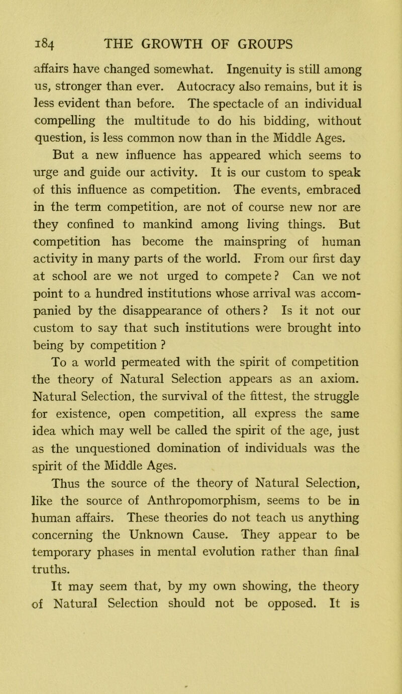 affairs have changed somewhat. Ingenuity is still among us, stronger than ever. Autocracy also remains, but it is less evident than before. The spectacle of an individual compelling the multitude to do his bidding, without question, is less common now than in the Middle Ages. But a new influence has appeared which seems to urge and guide our activity. It is our custom to speak of this influence as competition. The events, embraced in the term competition, are not of course new nor are they confined to mankind among living things. But competition has become the mainspring of human activity in many parts of the world. From our first day at school are we not urged to compete ? Can we not point to a hundred institutions whose arrival was accom- panied by the disappearance of others ? Is it not our custom to say that such institutions were brought into being by competition ? To a world permeated with the spirit of competition the theory of Natural Selection appears as an axiom. Natural Selection, the survival of the fittest, the struggle for existence, open competition, all express the same idea which may well be called the spirit of the age, just as the unquestioned domination of individuals was the spirit of the Middle Ages. Thus the source of the theory of Natural Selection, like the source of Anthropomorphism, seems to be in human affairs. These theories do not teach us anything concerning the Unknown Cause. They appear to be temporary phases in mental evolution rather than final truths. It may seem that, by my own showing, the theory of Natural Selection should not be opposed. It is