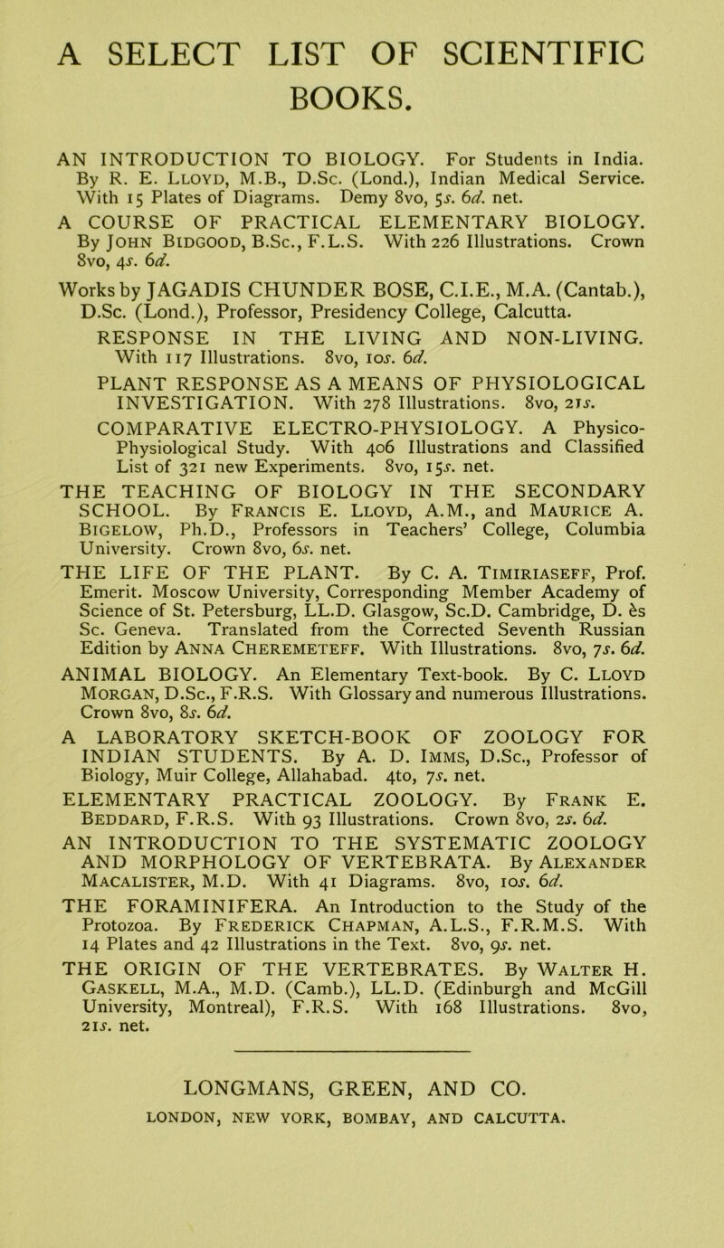 A SELECT LIST OF SCIENTIFIC BOOKS. AN INTRODUCTION TO BIOLOGY. For Students in India. By R. E. Lloyd, M.B., D.Sc. (Lond.), Indian Medical Service. With 15 Plates of Diagrams. Demy 8vo, 5-y. 6d. net. A COURSE OF PRACTICAL ELEMENTARY BIOLOGY. By John Bidgood, B.Sc., F.L.S. With 226 Illustrations. Crown 8vo, 4.L 6d. Works by JAGADIS CHUNDER BOSE, C.I.E., M.A. (Cantab.), D.Sc. (Lond.), Professor, Presidency College, Calcutta. RESPONSE IN THE LIVING AND NON-LIVING. With 117 Illustrations. 8vo, ioj. 6d. PLANT RESPONSE AS A MEANS OF PHYSIOLOGICAL INVESTIGATION. With 278 Illustrations. 8vo, 2U. COMPARATIVE ELECTRO-PHYSIOLOGY. A Physico- Physiological Study. With 406 Illustrations and Classified List of 321 new Experiments. 8vo, 15^. net. THE TEACHING OF BIOLOGY IN THE SECONDARY SCHOOL. By Francis E. Lloyd, A.M., and Maurice A. Bigelow, Ph.D., Professors in Teachers’ College, Columbia University. Crown 8vo, 6s. net. THE LIFE OF THE PLANT. By C. A. Timiriaseff, Prof. Emerit. Moscow University, Corresponding Member Academy of Science of St. Petersburg, LL.D. Glasgow, Sc.D. Cambridge, D. £s Sc. Geneva. Translated from the Corrected Seventh Russian Edition by Anna Cheremeteff. With Illustrations. 8vo, ys. 6d. ANIMAL BIOLOGY. An Elementary Text-book. By C. Lloyd Morgan, D.Sc., F.R.S. With Glossary and numerous Illustrations. Crown 8vo, 8s. 6d. A LABORATORY SKETCH-BOOK OF ZOOLOGY FOR INDIAN STUDENTS. By A. D. Imms, D.Sc., Professor of Biology, Muir College, Allahabad. 4to, ys. net. ELEMENTARY PRACTICAL ZOOLOGY. By Frank E. Beddard, F.R.S. With 93 Illustrations. Crown 8vo, 2s. 6d. AN INTRODUCTION TO THE SYSTEMATIC ZOOLOGY AND MORPHOLOGY OF VERTEBRATA. By Alexander Macalister, M.D. With 41 Diagrams. 8vo, ioj-. 6d. THE FORAMINIFERA. An Introduction to the Study of the Protozoa. By Frederick Chapman, A.L.S., F.R.M.S. With 14 Plates and 42 Illustrations in the Text. 8vo, 9s. net. THE ORIGIN OF THE VERTEBRATES. By Walter H. Gaskell, M.A., M.D. (Camb.), LL.D. (Edinburgh and McGill University, Montreal), F.R.S. With 168 Illustrations. 8vo, 2i.y. net. LONGMANS, GREEN, AND CO.