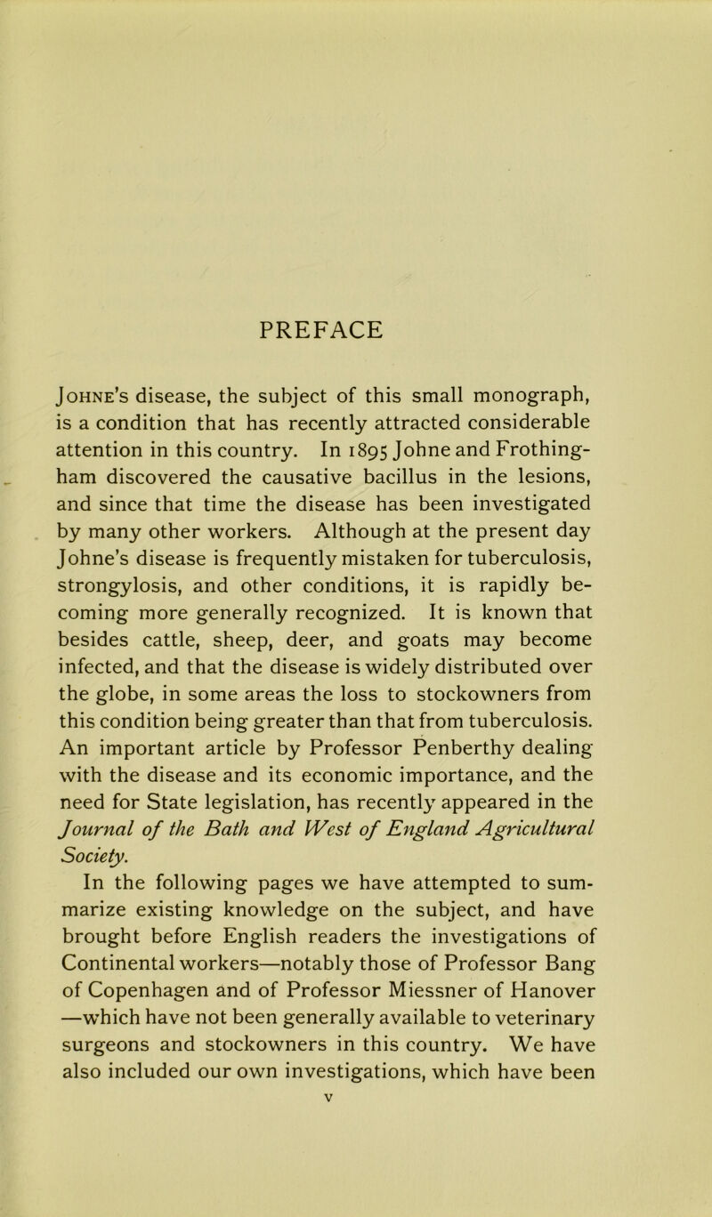 PREFACE Johne’s disease, the subject of this small monograph, is a condition that has recently attracted considerable attention in this country. In 1895 Johne and Frothing- ham discovered the causative bacillus in the lesions, and since that time the disease has been investigated by many other workers. Although at the present day Johne’s disease is frequently mistaken for tuberculosis, strongylosis, and other conditions, it is rapidly be- coming more generally recognized. It is known that besides cattle, sheep, deer, and goats may become infected, and that the disease is widely distributed over the globe, in some areas the loss to stockowners from this condition being greater than that from tuberculosis. An important article by Professor Penberthy dealing with the disease and its economic importance, and the need for State legislation, has recently appeared in the Journal of the Bath and West of England Agricultural Society. In the following pages we have attempted to sum- marize existing knowledge on the subject, and have brought before English readers the investigations of Continental workers—notably those of Professor Bang of Copenhagen and of Professor Miessner of Hanover —which have not been generally available to veterinary surgeons and stockowners in this country. We have also included our own investigations, which have been