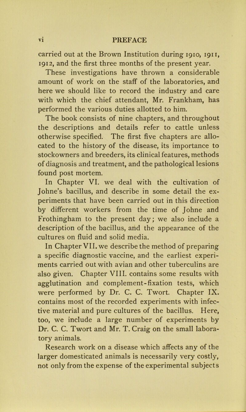 carried out at the Brown Institution during 1910, 1911, 1912, and the first three months of the present year. These investigations have thrown a considerable amount of work on the staff of the laboratories, and here we should like to record the industry and care with which the chief attendant, Mr. Frankham, has performed the various duties allotted to him. The book consists of nine chapters, and throughout the descriptions and details refer to cattle unless otherwise specified. The first five chapters are allo- cated to the history of the disease, its importance to stockowners and breeders, its clinical features, methods of diagnosis and treatment, and the pathological lesions found post mortem. In Chapter VI. we deal with the cultivation of Johne’s bacillus, and describe in some detail the ex- periments that have been carried out in this direction by different workers from the time of Johne and Frothingham to the present day; we also include a description of the bacillus, and the appearance of the cultures on fluid and solid media. In Chapter VII. we describe the method of preparing a specific diagnostic vaccine, and the earliest experi- ments carried out with avian and other tuberculins are also given. Chapter VIII. contains some results with agglutination and complement-fixation tests, which were performed by Dr. C. C. Twort. Chapter IX. contains most of the recorded experiments with infec- tive material and pure cultures of the bacillus. Here, too, we include a large number of experiments by Dr. C. C. Twort and Mr. T. Craig on the small labora- tory animals. Research work on a disease which affects any of the larger domesticated animals is necessarily very costly, not only from the expense of the experimental subjects