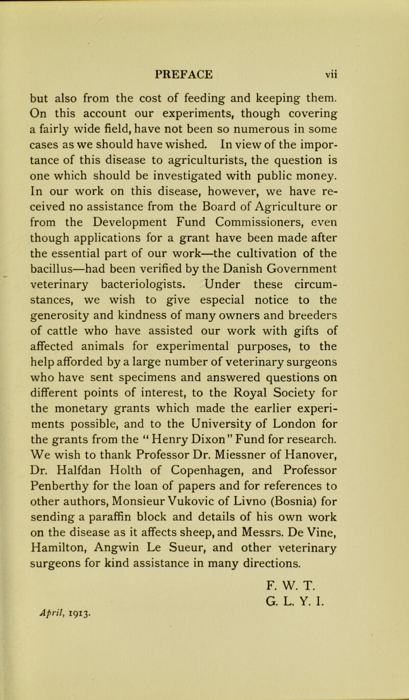 • • but also from the cost of feeding and keeping them. On this account our experiments, though covering a fairly wide field, have not been so numerous in some cases as we should have wished. In view of the impor- tance of this disease to agriculturists, the question is one which should be investigated with public money. In our work on this disease, however, we have re- ceived no assistance from the Board of Agriculture or from the Development Fund Commissioners, even though applications for a grant have been made after the essential part of our work—the cultivation of the bacillus—had been verified by the Danish Government veterinary bacteriologists. Under these circum- stances, we wish to give especial notice to the generosity and kindness of many owners and breeders of cattle who have assisted our work with gifts of affected animals for experimental purposes, to the help afforded by a large number of veterinary surgeons who have sent specimens and answered questions on different points of interest, to the Royal Society for the monetary grants which made the earlier experi- ments possible, and to the University of London for the grants from the “ Henry Dixon” Fund for research. We wish to thank Professor Dr. Miessner of Hanover, Dr. Halfdan Holth of Copenhagen, and Professor Penberthy for the loan of papers and for references to other authors, Monsieur Vukovic of Livno (Bosnia) for sending a paraffin block and details of his own work on the disease as it affects sheep, and Messrs. De Vine, Hamilton, Angwin Le Sueur, and other veterinary surgeons for kind assistance in many directions. F. W. T. G. L. Y. I. April, 1913.