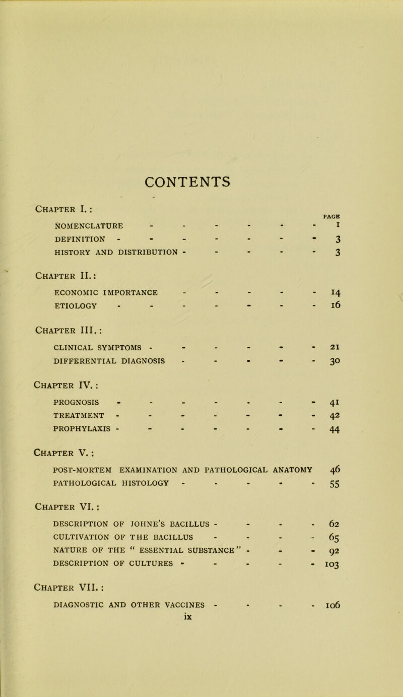 CONTENTS Chapter I.: Nomenclature * m PAGB I definition - - - - 3 HISTORY AND DISTRIBUTION - - - - 3 Chapter II.: ECONOMIC IMPORTANCE - - - “ 14 ETIOLOGY - - - 16 Chapter III.: CLINICAL SYMPTOMS - - - - • 21 DIFFERENTIAL DIAGNOSIS - - - - 30 Chapter IV.: PROGNOSIS - - - 4i TREATMENT - - - - - 42 PROPHYLAXIS - - - m - 44 Chapter V.: POST-MORTEM EXAMINATION AND PATHOLOGICAL ANATOMY 46 PATHOLOGICAL HISTOLOGY - - • - 55 Chapter VI.: DESCRIPTION OF JOHNE’S BACILLUS - - - 62 CULTIVATION OF THE BACILLUS - - - ~ 65 NATURE OF THE “ ESSENTIAL SUBSTANCE” - - - 92 DESCRIPTION OF CULTURES - - - - - 103 Chapter VII.: DIAGNOSTIC AND OTHER VACCINES - • m 106