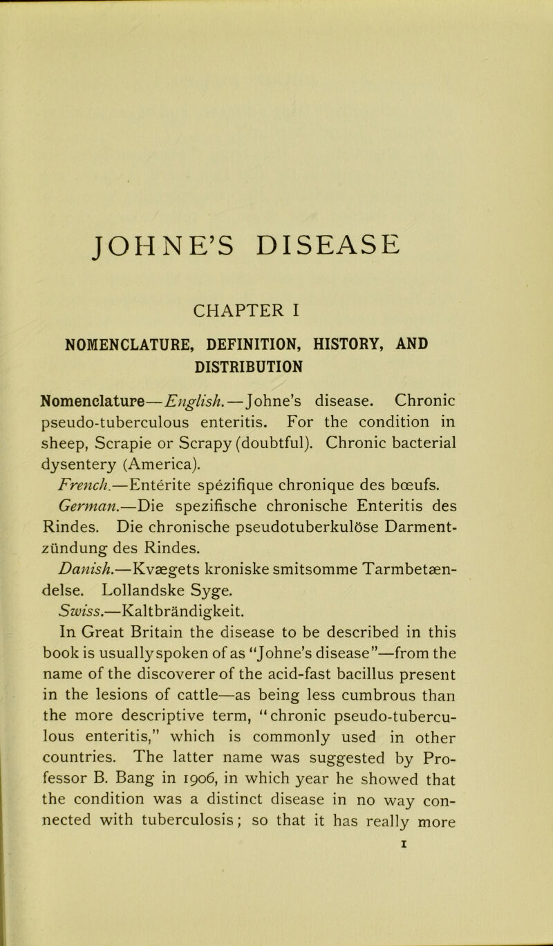 JOHNE’S DISEASE CHAPTER I NOMENCLATURE, DEFINITION, HISTORY, AND DISTRIBUTION Nomenclature—English.—Johne’s disease. Chronic pseudo-tuberculous enteritis. For the condition in sheep, Scrapie or Scrapy (doubtful). Chronic bacterial dysentery (America). French.—Entente spezifique chronique des boeufs. German.—Die spezifische chronische Enteritis des Rindes. Die chronische pseudotuberkulose Darment- ziindung des Rindes. Danish.—Kvaegets kroniske smitsomme Tarmbetaen- delse. Lollandske Syge. Swiss.—Kaltbrandigkeit. In Great Britain the disease to be described in this book is usuallyspoken of as “Johne’s disease”—from the name of the discoverer of the acid-fast bacillus present in the lesions of cattle—as being less cumbrous than the more descriptive term, “chronic pseudo-tubercu- lous enteritis,” which is commonly used in other countries. The latter name was suggested by Pro- fessor B. Bang in 1906, in which year he showed that the condition was a distinct disease in no way con- nected with tuberculosis; so that it has really more