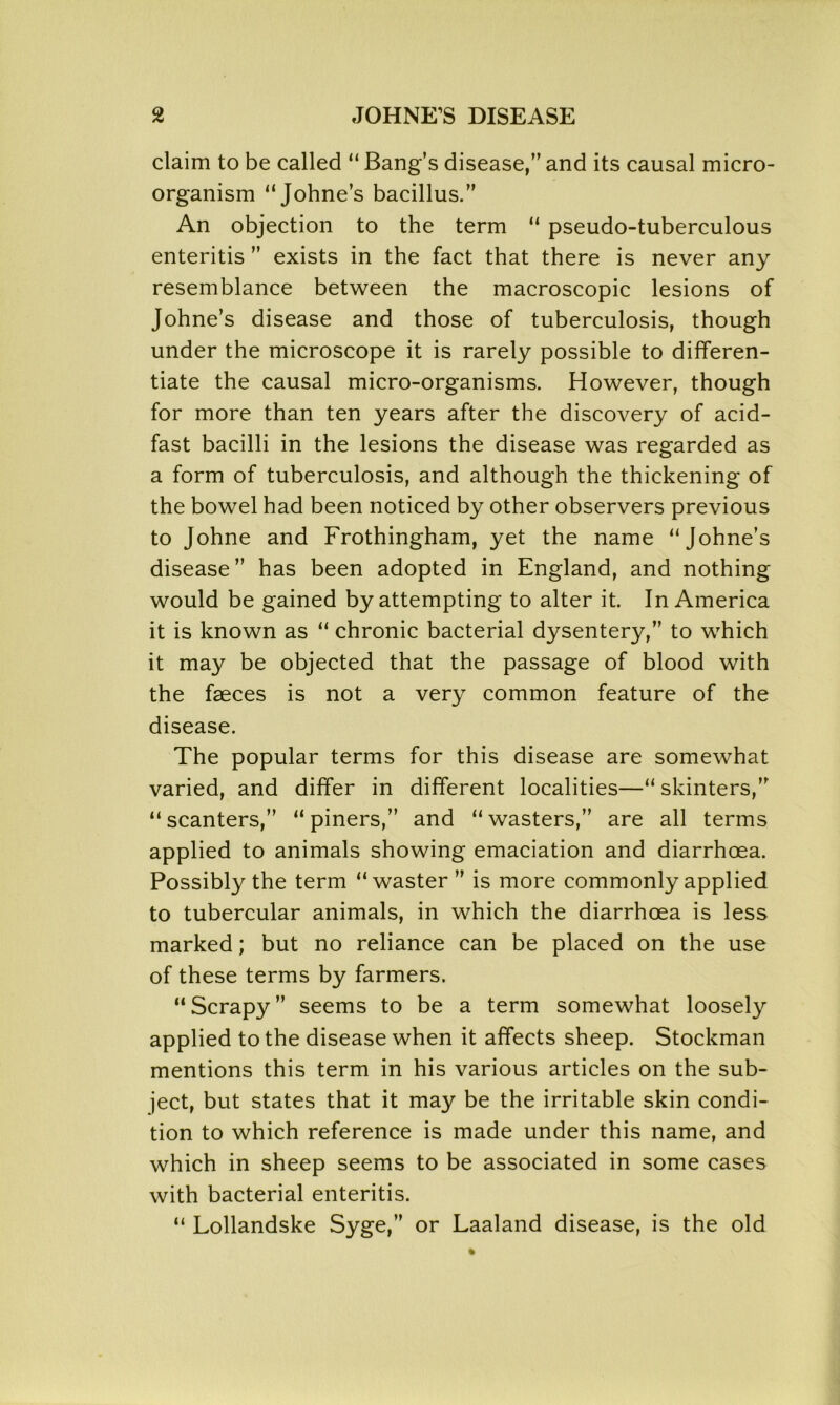 claim to be called “ Bang’s disease,” and its causal micro- organism “Johne’s bacillus.” An objection to the term “ pseudo-tuberculous enteritis ” exists in the fact that there is never any resemblance between the macroscopic lesions of Johne’s disease and those of tuberculosis, though under the microscope it is rarely possible to differen- tiate the causal micro-organisms. However, though for more than ten years after the discovery of acid- fast bacilli in the lesions the disease was regarded as a form of tuberculosis, and although the thickening of the bowel had been noticed by other observers previous to Johne and Frothingham, yet the name “Johne’s disease” has been adopted in England, and nothing would be gained by attempting to alter it. In America it is known as “ chronic bacterial dysentery,” to which it may be objected that the passage of blood with the faeces is not a very common feature of the disease. The popular terms for this disease are somewhat varied, and differ in different localities—“ skinters,” “scanters,” “piners,” and “wasters,” are all terms applied to animals showing emaciation and diarrhoea. Possibly the term “waster ” is more commonly applied to tubercular animals, in which the diarrhoea is less marked; but no reliance can be placed on the use of these terms by farmers. “Scrapy” seems to be a term somewhat loosely applied to the disease when it affects sheep. Stockman mentions this term in his various articles on the sub- ject, but states that it may be the irritable skin condi- tion to which reference is made under this name, and which in sheep seems to be associated in some cases with bacterial enteritis. “ Lollandske Syge,” or Laaland disease, is the old