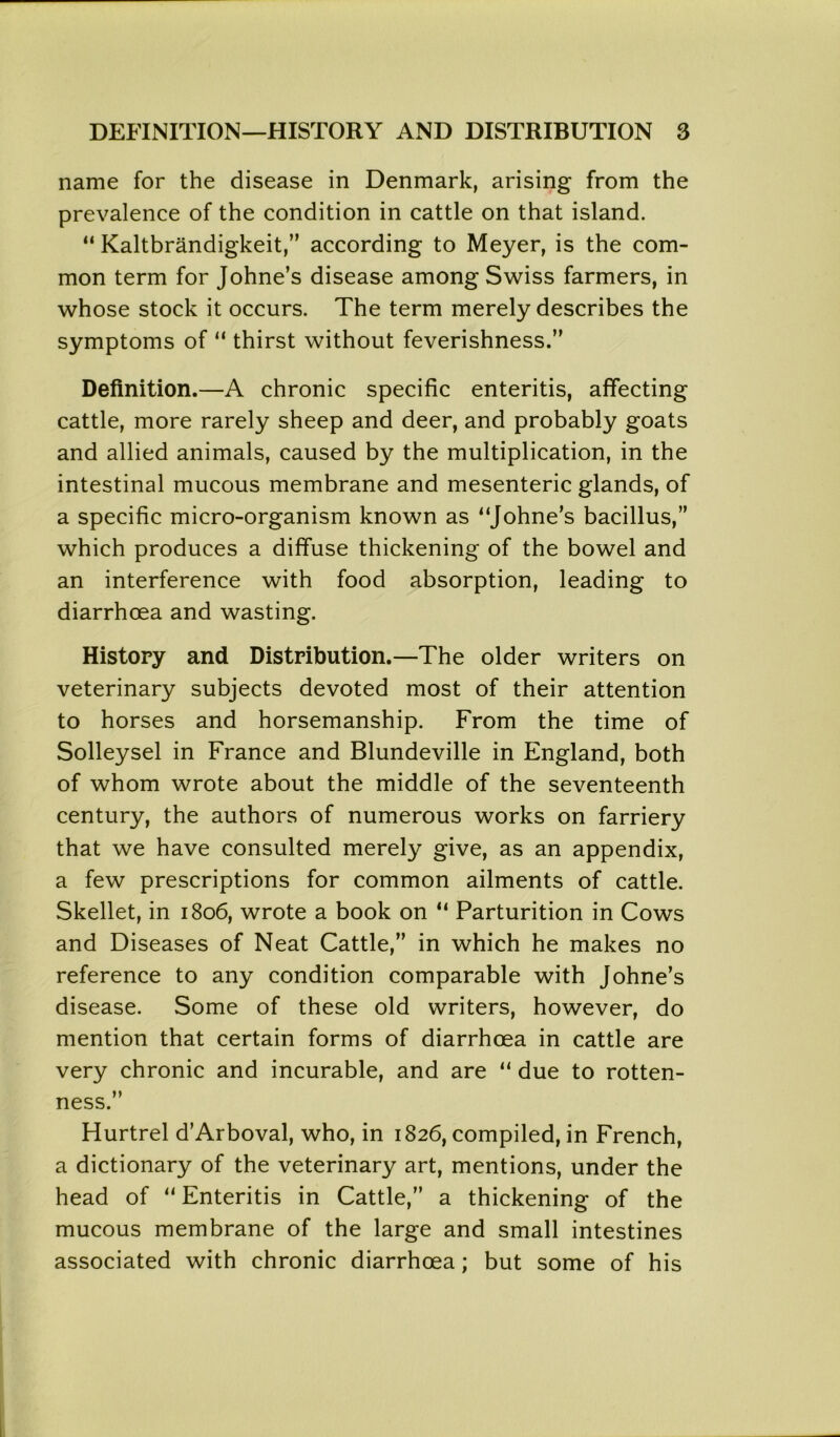 name for the disease in Denmark, arising from the prevalence of the condition in cattle on that island. “ Kaltbrandigkeit,” according to Meyer, is the com- mon term for Johne’s disease among Swiss farmers, in whose stock it occurs. The term merely describes the symptoms of “ thirst without feverishness.” Definition.—A chronic specific enteritis, affecting cattle, more rarely sheep and deer, and probably goats and allied animals, caused by the multiplication, in the intestinal mucous membrane and mesenteric glands, of a specific micro-organism known as “Johne’s bacillus,” which produces a diffuse thickening of the bowel and an interference with food absorption, leading to diarrhoea and wasting. History and Distribution.—The older writers on veterinary subjects devoted most of their attention to horses and horsemanship. From the time of Solleysel in France and Blundeville in England, both of whom wrote about the middle of the seventeenth century, the authors of numerous works on farriery that we have consulted merely give, as an appendix, a few prescriptions for common ailments of cattle. Skellet, in 1806, wrote a book on “ Parturition in Cows and Diseases of Neat Cattle,” in which he makes no reference to any condition comparable with Johne’s disease. Some of these old writers, however, do mention that certain forms of diarrhoea in cattle are very chronic and incurable, and are “ due to rotten- ness.” Hurtrel d’Arboval, who, in 1826, compiled, in French, a dictionary of the veterinary art, mentions, under the head of “ Enteritis in Cattle,” a thickening of the mucous membrane of the large and small intestines associated with chronic diarrhoea; but some of his