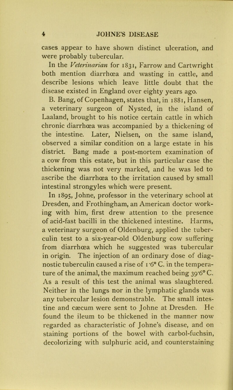 cases appear to have shown distinct ulceration, and were probably tubercular. In the Veterinarian for 1831, Farrow and Cartwright both mention diarrhoea and wasting in cattle, and describe lesions which leave little doubt that the disease existed in England over eighty years ago. B. Bang, of Copenhagen, states that, in 1881, Hansen, a veterinary surgeon of Nysted, in the island of Laaland, brought to his notice certain cattle in which chronic diarrhoea was accompanied by a thickening of the intestine. Later, Nielsen, on the same island, observed a similar condition on a large estate in his district. Bang made a post-mortem examination of a cow from this estate, but in this particular case the thickening was not very marked, and he was led to ascribe the diarrhoea to the irritation caused by small intestinal strongyles which were present. In 1895, Johne, professor in the veterinary school at Dresden, and Frothingham, an American doctor work- ing with him, first drew attention to the presence of acid-fast bacilli in the thickened intestine. Harms, a veterinary surgeon of Oldenburg, applied the tuber- culin test to a six-year-old Oldenburg cow suffering from diarrhoea which he suggested was tubercular in origin. The injection of an ordinary dose of diag- nostic tuberculin caused a rise of 1 *60 C. in the tempera- ture of the animal, the maximum reached being 39*6° C. As a result of this test the animal was slaughtered. Neither in the lungs nor in the lymphatic glands was any tubercular lesion demonstrable. The small intes- tine and caecum were sent to Johne at Dresden. He found the ileum to be thickened in the manner now regarded as characteristic of Johne’s disease, and on staining portions of the bowel with carbol-fuchsin, decolorizing with sulphuric acid, and counterstaining