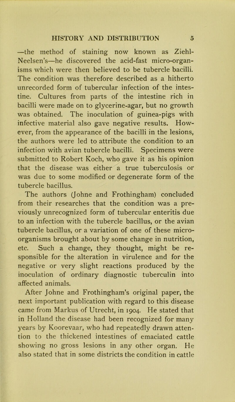 —the method of staining now known as Ziehl- Neelsen’s—he discovered the acid-fast micro-organ- isms which were then believed to be tubercle bacilli. The condition was therefore described as a hitherto unrecorded form of tubercular infection of the intes- tine. Cultures from parts of the intestine rich in bacilli were made on to glycerine-agar, but no growth was obtained. The inoculation of guinea-pigs with infective material also gave negative results. How- ever, from the appearance of the bacilli in the lesions, the authors were led to attribute the condition to an infection with avian tubercle bacilli. Specimens were submitted to Robert Koch, who gave it as his opinion that the disease was either a true tuberculosis or was due to some modified or degenerate form of the tubercle bacillus. The authors (Johne and Frothingham) concluded from their researches that the condition was a pre- viously unrecognized form of tubercular enteritis due to an infection with the tubercle bacillus, or the avian tubercle bacillus, or a variation of one of these micro- organisms brought about by some change in nutrition, etc. Such a change, they thought, might be re- sponsible for the alteration in virulence and for the negative or very slight reactions produced by the inoculation of ordinary diagnostic tuberculin into affected animals. After Johne and Frothingham’s original paper, the next important publication with regard to this disease came from Markus of Utrecht, in 1904. He stated that in Holland the disease had been recognized for many years by Koorevaar, who had repeatedly drawn atten- tion to the thickened intestines of emaciated cattle showing no gross lesions in any other organ. He also stated that in some districts the condition in cattle