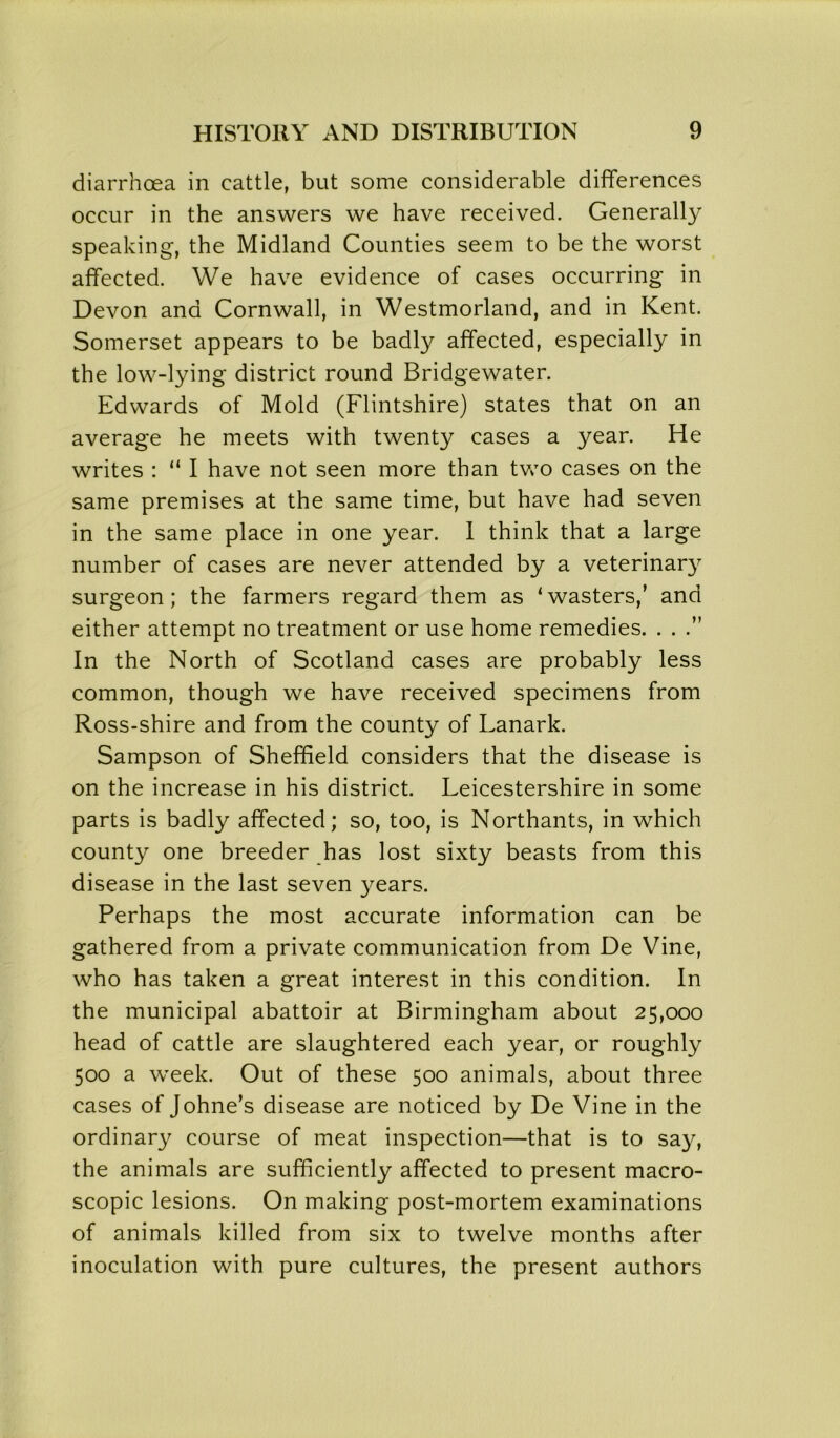 diarrhoea in cattle, but some considerable differences occur in the answers we have received. Generally speaking, the Midland Counties seem to be the worst affected. We have evidence of cases occurring in Devon and Cornwall, in Westmorland, and in Kent. Somerset appears to be badly affected, especially in the low-lying district round Bridgewater. Edwards of Mold (Flintshire) states that on an average he meets with twenty cases a year. He writes : “ I have not seen more than two cases on the same premises at the same time, but have had seven in the same place in one year. I think that a large number of cases are never attended by a veterinary surgeon; the farmers regard them as ‘wasters,’ and either attempt no treatment or use home remedies. . . .” In the North of Scotland cases are probably less common, though we have received specimens from Ross-shire and from the county of Lanark. Sampson of Sheffield considers that the disease is on the increase in his district. Leicestershire in some parts is badly affected; so, too, is Northants, in which county one breeder has lost sixty beasts from this disease in the last seven years. Perhaps the most accurate information can be gathered from a private communication from De Vine, who has taken a great interest in this condition. In the municipal abattoir at Birmingham about 25,000 head of cattle are slaughtered each year, or roughly 500 a week. Out of these 500 animals, about three cases of Johne’s disease are noticed by De Vine in the ordinary course of meat inspection—that is to say, the animals are sufficiently affected to present macro- scopic lesions. On making post-mortem examinations of animals killed from six to twelve months after inoculation with pure cultures, the present authors