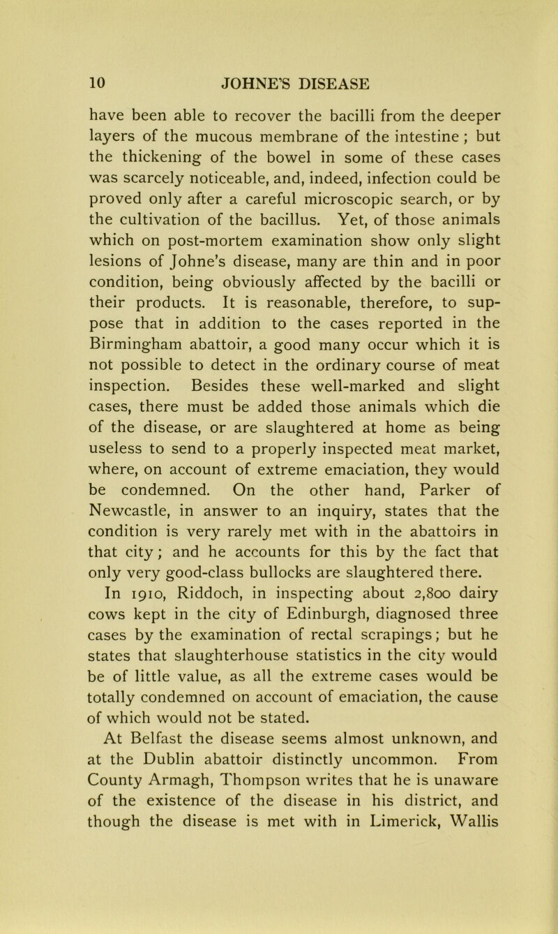 have been able to recover the bacilli from the deeper layers of the mucous membrane of the intestine; but the thickening of the bowel in some of these cases was scarcely noticeable, and, indeed, infection could be proved only after a careful microscopic search, or by the cultivation of the bacillus. Yet, of those animals which on post-mortem examination show only slight lesions of Johne’s disease, many are thin and in poor condition, being obviously affected by the bacilli or their products. It is reasonable, therefore, to sup- pose that in addition to the cases reported in the Birmingham abattoir, a good many occur which it is not possible to detect in the ordinary course of meat inspection. Besides these well-marked and slight cases, there must be added those animals which die of the disease, or are slaughtered at home as being useless to send to a properly inspected meat market, where, on account of extreme emaciation, they would be condemned. On the other hand, Parker of Newcastle, in answer to an inquiry, states that the condition is very rarely met with in the abattoirs in that city; and he accounts for this by the fact that only very good-class bullocks are slaughtered there. In 1910, Riddoch, in inspecting about 2,800 dairy cows kept in the city of Edinburgh, diagnosed three cases by the examination of rectal scrapings; but he states that slaughterhouse statistics in the city would be of little value, as all the extreme cases would be totally condemned on account of emaciation, the cause of which would not be stated. At Belfast the disease seems almost unknown, and at the Dublin abattoir distinctly uncommon. From County Armagh, Thompson writes that he is unaware of the existence of the disease in his district, and though the disease is met with in Limerick, Wallis