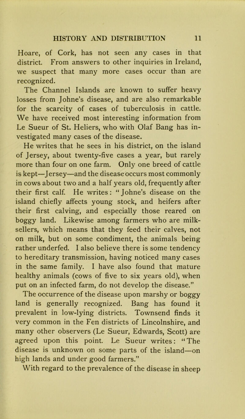 Hoare, of Cork, has not seen any cases in that district. From answers to other inquiries in Ireland, we suspect that many more cases occur than are recognized. The Channel Islands are known to suffer heavy losses from Johne’s disease, and are also remarkable for the scarcity of cases of tuberculosis in cattle. We have received most interesting information from Le Sueur of St. Heliers, who with Olaf Bang has in- vestigated many cases of the disease. He writes that he sees in his district, on the island of Jersey, about twenty-five cases a year, but rarely more than four on one farm. Only one breed of cattle is kept—Jersey—and the disease occurs most commonly in cows about two and a half years old, frequently after their first calf. He writes: “Johne’s disease on the island chiefly affects young stock, and heifers after their first calving, and especially those reared on boggy land. Likewise among farmers who are milk- sellers, which means that they feed their calves, not on milk, but on some condiment, the animals being rather underfed. I also believe there is some tendency to hereditary transmission, having noticed many cases in the same family. I have also found that mature healthy animals (cows of five to six years old), when put on an infected farm, do not develop the disease.” The occurrence of the disease upon marshy or boggy land is generally recognized. Bang has found it prevalent in low-lying districts. Townsend finds it very common in the Fen districts of Lincolnshire, and many other observers (Le Sueur, Edwards, Scott) are agreed upon this point. Le Sueur writes: “The disease is unknown on some parts of the island—on high lands and under good farmers.” With regard to the prevalence of the disease in sheep