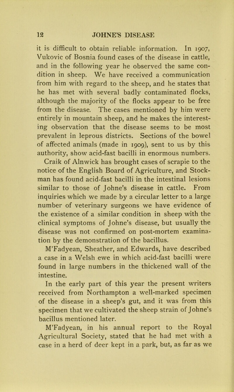 it is difficult to obtain reliable information. In 1907, Vukovic of Bosnia found cases of the disease in cattle, and in the following year he observed the same con- dition in sheep. We have received a communication from him with regard to the sheep, and he states that he has met with several badly contaminated flocks, although the majority of the flocks appear to be free from the disease. The cases mentioned by him were entirely in mountain sheep, and he makes the interest- ing observation that the disease seems to be most prevalent in leprous districts. Sections of the bowel of affected animals (made in 1909), sent to us by this authority, show acid-fast bacilli in enormous numbers. Craik of Alnwick has brought cases of scrapie to the notice of the English Board of Agriculture, and Stock- man has found acid-fast bacilli in the intestinal lesions similar to those of Johne’s disease in cattle. From inquiries which we made by a circular letter to a large number of veterinary surgeons we have evidence of the existence of a similar condition in sheep with the clinical symptoms of Johne’s disease, but usually the disease was not confirmed on post-mortem examina- tion by the demonstration of the bacillus. M’Fadyean, Sheather, and Edwards, have described a case in a Welsh ewe in which acid-fast bacilli were found in large numbers in the thickened wall of the intestine. In the early part of this year the present writers received from Northampton a well-marked specimen of the disease in a sheep’s gut, and it was from this specimen that we cultivated the sheep strain of Johne’s bacillus mentioned later. M’Fadyean, in his annual report to the Royal Agricultural Society, stated that he had met with a case in a herd of deer kept in a park, but, as far as we