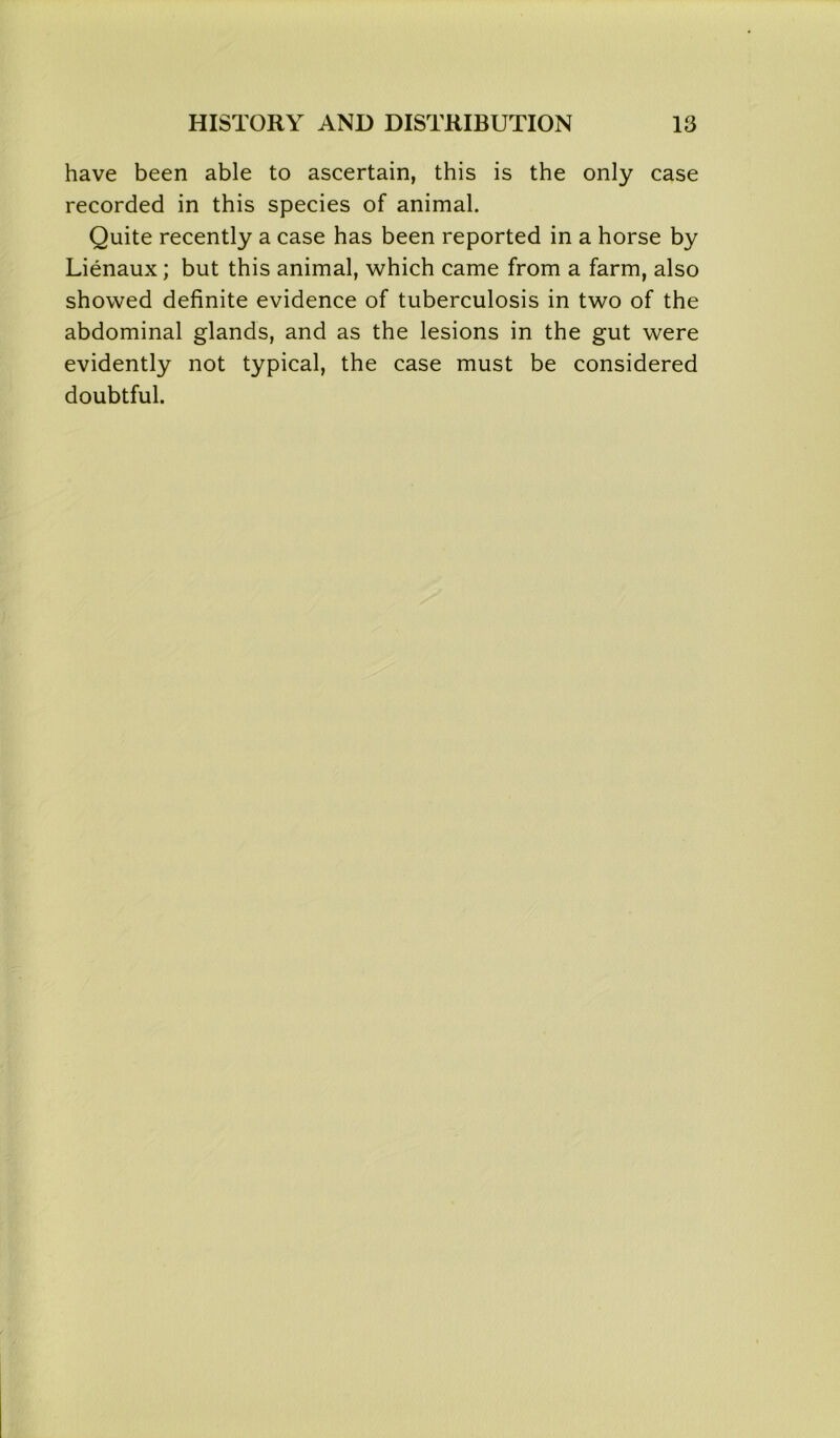 have been able to ascertain, this is the only case recorded in this species of animal. Quite recently a case has been reported in a horse by Lienaux; but this animal, which came from a farm, also showed definite evidence of tuberculosis in two of the abdominal glands, and as the lesions in the gut were evidently not typical, the case must be considered doubtful.