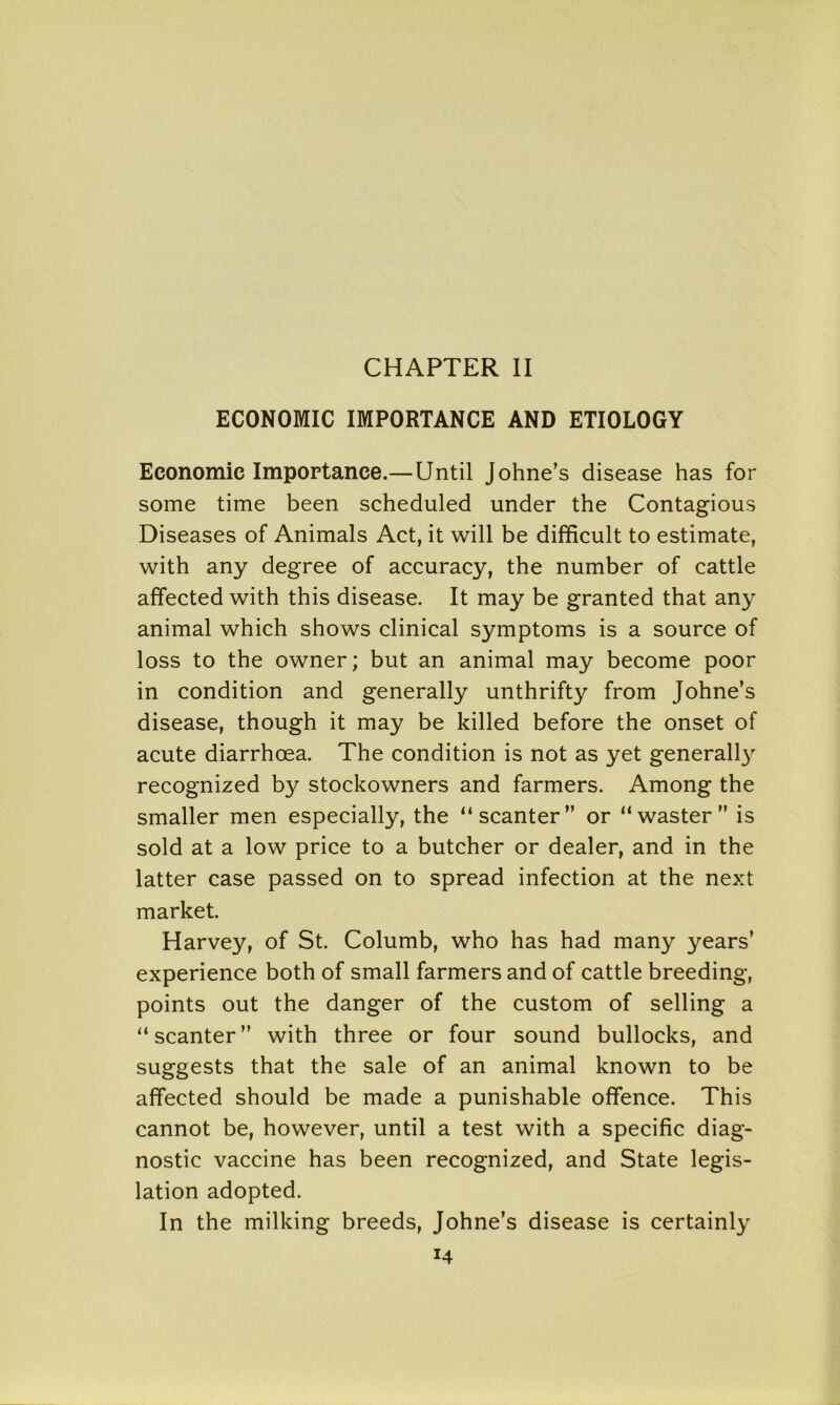 CHAPTER II ECONOMIC IMPORTANCE AND ETIOLOGY Economic Importance.—Until Johne’s disease has for some time been scheduled under the Contagious Diseases of Animals Act, it will be difficult to estimate, with any degree of accuracy, the number of cattle affected with this disease. It may be granted that any animal which shows clinical symptoms is a source of loss to the owner; but an animal may become poor in condition and generally unthrifty from Johne’s disease, though it may be killed before the onset of acute diarrhoea. The condition is not as yet general^ recognized by stockowners and farmers. Among the smaller men especially, the “scanter” or “waster” is sold at a low price to a butcher or dealer, and in the latter case passed on to spread infection at the next market. Harvey, of St. Columb, who has had many years’ experience both of small farmers and of cattle breeding, points out the danger of the custom of selling a “scanter” with three or four sound bullocks, and suggests that the sale of an animal known to be affected should be made a punishable offence. This cannot be, however, until a test with a specific diag- nostic vaccine has been recognized, and State legis- lation adopted. In the milking breeds, Johne’s disease is certainly
