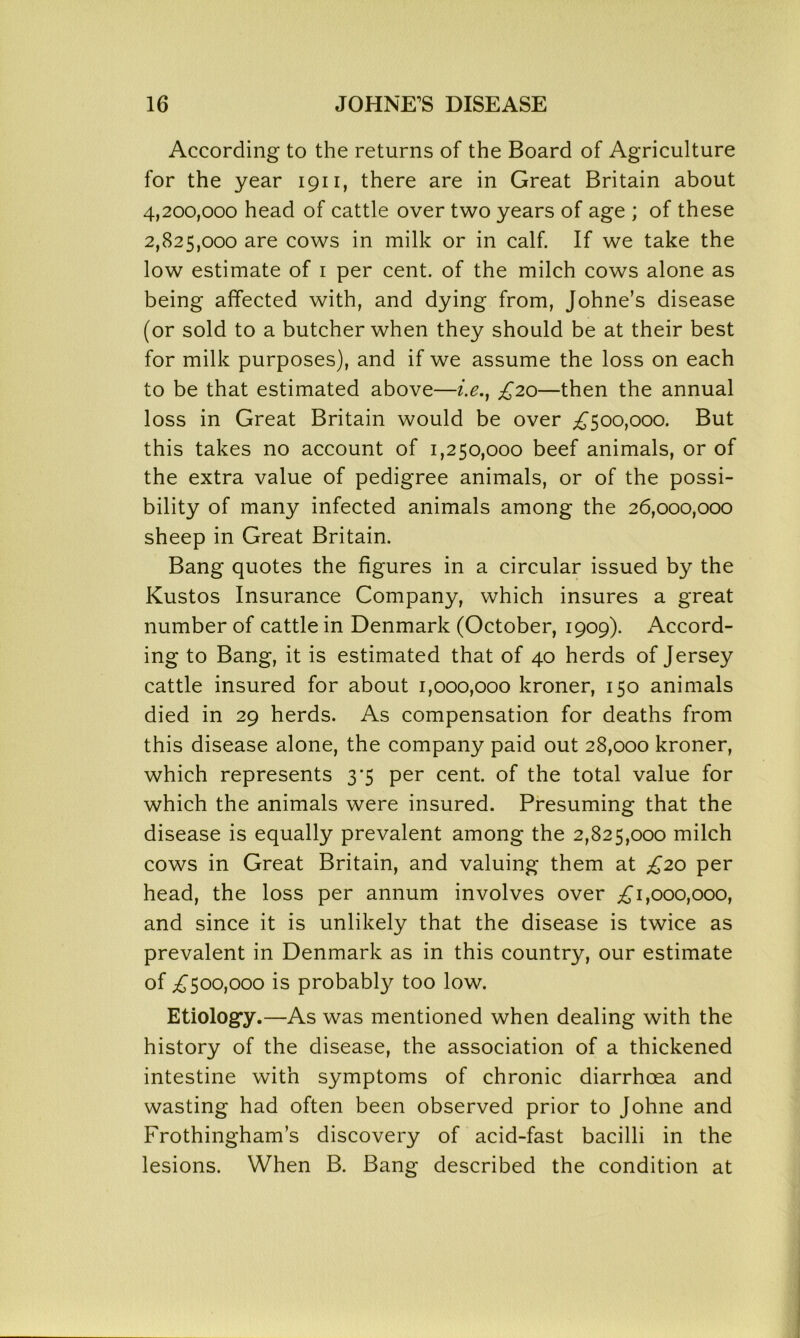 According to the returns of the Board of Agriculture for the year 1911, there are in Great Britain about 4.200.000 head of cattle over two years of age ; of these 2.825.000 are cows in milk or in calf. If we take the low estimate of 1 per cent, of the milch cows alone as being affected with, and dying from, Johne’s disease (or sold to a butcher when they should be at their best for milk purposes), and if we assume the loss on each to be that estimated above—i.e.} £20—then the annual loss in Great Britain would be over £500,000. But this takes no account of 1,250,000 beef animals, or of the extra value of pedigree animals, or of the possi- bility of many infected animals among the 26,000,000 sheep in Great Britain. Bang quotes the figures in a circular issued by the Kustos Insurance Company, which insures a great number of cattle in Denmark (October, 1909). Accord- ing to Bang, it is estimated that of 40 herds of Jersey cattle insured for about 1,000,000 kroner, 150 animals died in 29 herds. As compensation for deaths from this disease alone, the company paid out 28,000 kroner, which represents 3'5 per cent, of the total value for which the animals were insured. Presuming that the disease is equally prevalent among the 2,825,000 milch cows in Great Britain, and valuing them at £20 per head, the loss per annum involves over £1,000,000, and since it is unlikely that the disease is twice as prevalent in Denmark as in this country, our estimate of £500,000 is probably too low. Etiology.—As was mentioned when dealing with the history of the disease, the association of a thickened intestine with symptoms of chronic diarrhoea and wasting had often been observed prior to Johne and Frothingham’s discovery of acid-fast bacilli in the lesions. When B. Bang described the condition at