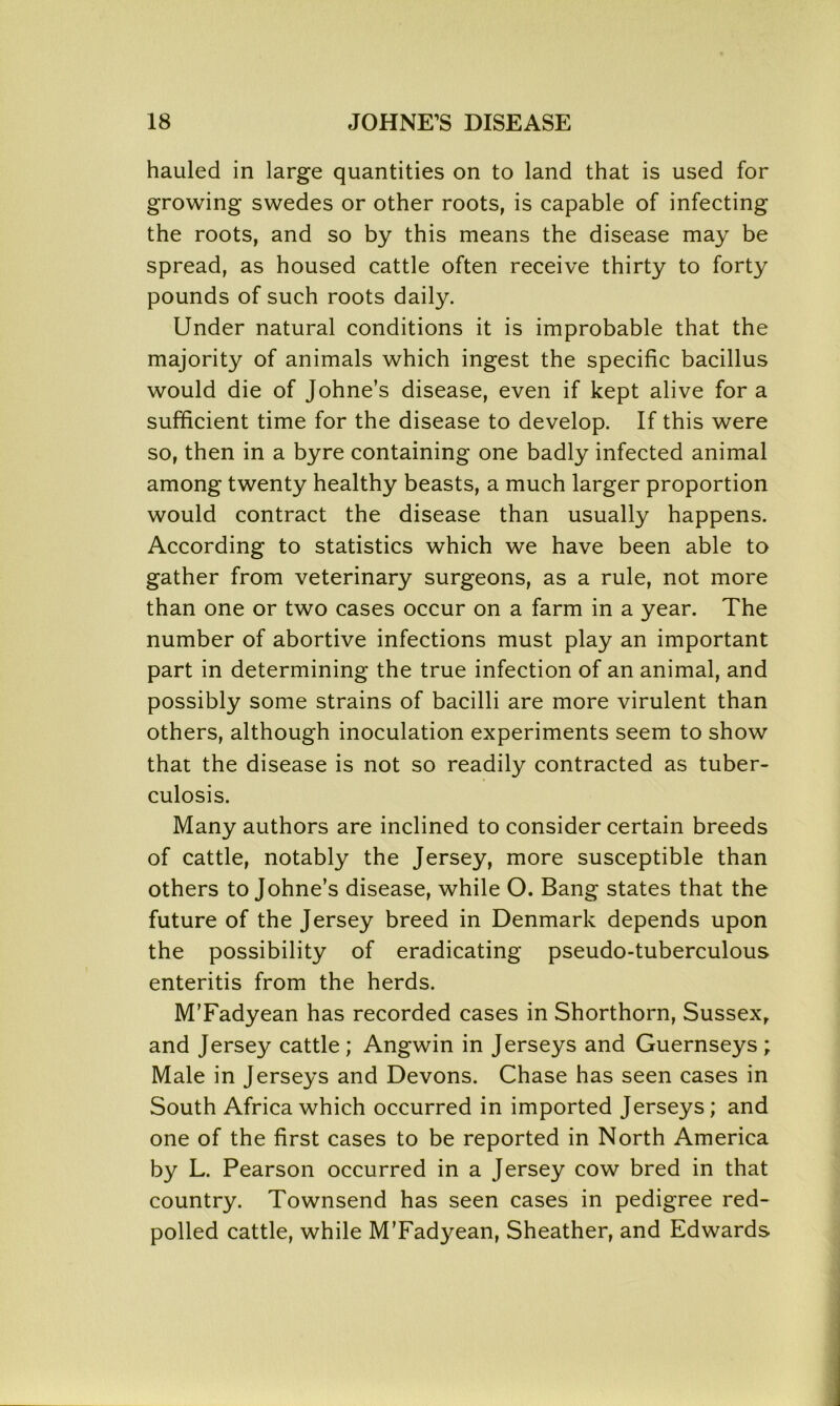hauled in large quantities on to land that is used for growing swedes or other roots, is capable of infecting the roots, and so by this means the disease may be spread, as housed cattle often receive thirty to forty pounds of such roots daily. Under natural conditions it is improbable that the majority of animals which ingest the specific bacillus would die of Johne’s disease, even if kept alive for a sufficient time for the disease to develop. If this were so, then in a byre containing one badly infected animal among twenty healthy beasts, a much larger proportion would contract the disease than usually happens. According to statistics which we have been able to gather from veterinary surgeons, as a rule, not more than one or two cases occur on a farm in a year. The number of abortive infections must play an important part in determining the true infection of an animal, and possibly some strains of bacilli are more virulent than others, although inoculation experiments seem to show that the disease is not so readily contracted as tuber- culosis. Many authors are inclined to consider certain breeds of cattle, notably the Jersey, more susceptible than others to Johne’s disease, while O. Bang states that the future of the Jersey breed in Denmark depends upon the possibility of eradicating pseudo-tuberculous enteritis from the herds. M’Fadyean has recorded cases in Shorthorn, Sussex, and Jersey cattle ; Angwin in Jerseys and Guernseys ; Male in Jerseys and Devons. Chase has seen cases in South Africa which occurred in imported Jerseys; and one of the first cases to be reported in North America by L. Pearson occurred in a Jersey cow bred in that country. Townsend has seen cases in pedigree red- polled cattle, while M’Fadyean, Sheather, and Edwards