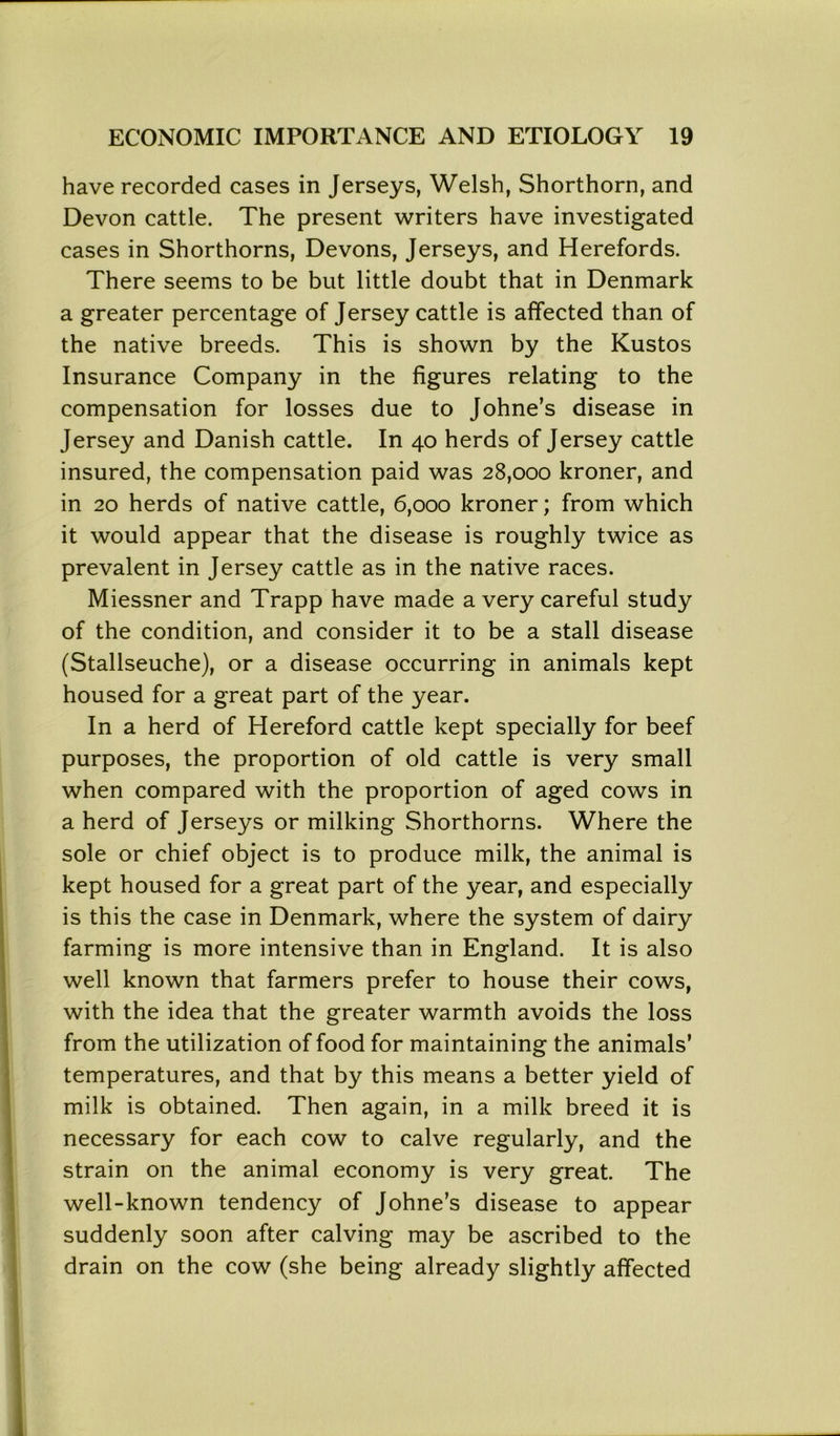 have recorded cases in Jerseys, Welsh, Shorthorn, and Devon cattle. The present writers have investigated cases in Shorthorns, Devons, Jerseys, and Herefords. There seems to be but little doubt that in Denmark a greater percentage of Jersey cattle is affected than of the native breeds. This is shown by the Kustos Insurance Company in the figures relating to the compensation for losses due to Johne’s disease in Jersey and Danish cattle. In 40 herds of Jersey cattle insured, the compensation paid was 28,000 kroner, and in 20 herds of native cattle, 6,000 kroner; from which it would appear that the disease is roughly twice as prevalent in Jersey cattle as in the native races. Miessner and Trapp have made a very careful study of the condition, and consider it to be a stall disease (Stallseuche), or a disease occurring in animals kept housed for a great part of the year. In a herd of Hereford cattle kept specially for beef purposes, the proportion of old cattle is very small when compared with the proportion of aged cows in a herd of Jerseys or milking Shorthorns. Where the sole or chief object is to produce milk, the animal is kept housed for a great part of the year, and especially is this the case in Denmark, where the system of dairy farming is more intensive than in England. It is also well known that farmers prefer to house their cows, with the idea that the greater warmth avoids the loss from the utilization of food for maintaining the animals’ temperatures, and that by this means a better yield of milk is obtained. Then again, in a milk breed it is necessary for each cow to calve regularly, and the strain on the animal economy is very great. The well-known tendency of Johne’s disease to appear suddenly soon after calving may be ascribed to the drain on the cow (she being already slightly affected