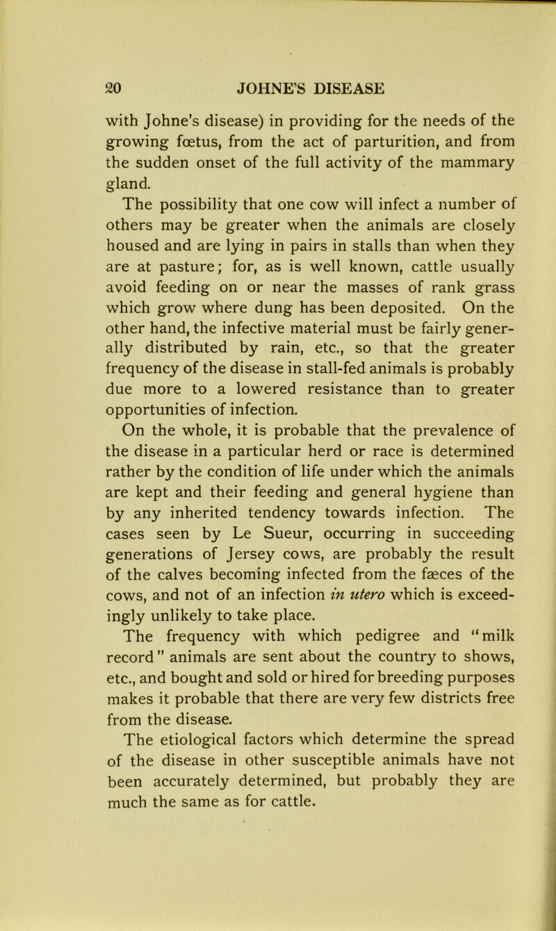 with Johne's disease) in providing for the needs of the growing foetus, from the act of parturition, and from the sudden onset of the full activity of the mammary gland. The possibility that one cow will infect a number of others may be greater when the animals are closely housed and are lying in pairs in stalls than when they are at pasture; for, as is well known, cattle usually avoid feeding on or near the masses of rank grass which grow where dung has been deposited. On the other hand, the infective material must be fairly gener- ally distributed by rain, etc., so that the greater frequency of the disease in stall-fed animals is probably due more to a lowered resistance than to greater opportunities of infection. On the whole, it is probable that the prevalence of the disease in a particular herd or race is determined rather by the condition of life under which the animals are kept and their feeding and general hygiene than by any inherited tendency towards infection. The cases seen by Le Sueur, occurring in succeeding generations of Jersey cows, are probably the result of the calves becoming infected from the faeces of the cows, and not of an infection in utero which is exceed- ingly unlikely to take place. The frequency with which pedigree and “milk record ” animals are sent about the country to shows, etc., and bought and sold or hired for breeding purposes makes it probable that there are very few districts free from the disease. The etiological factors which determine the spread of the disease in other susceptible animals have not been accurately determined, but probably they are much the same as for cattle.