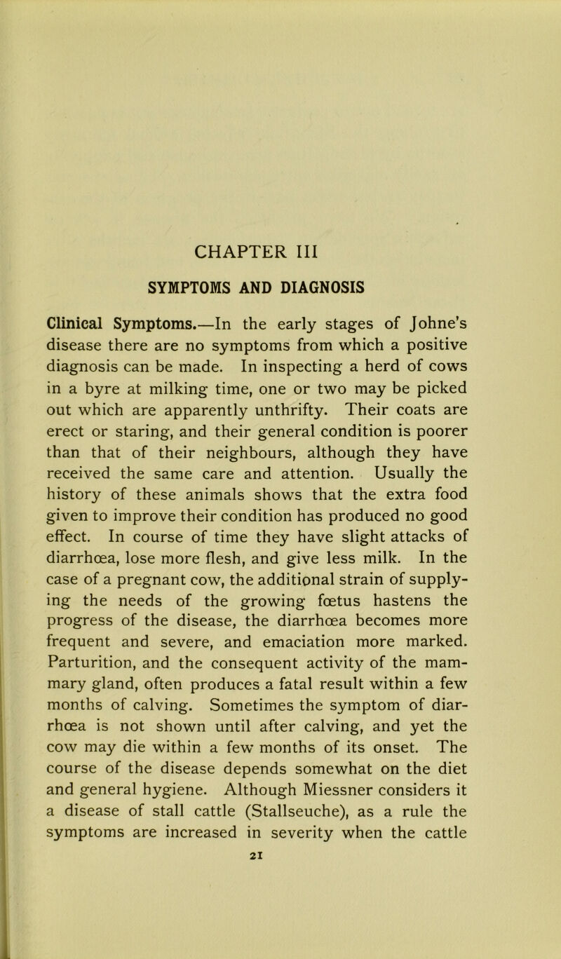 CHAPTER III SYMPTOMS AND DIAGNOSIS Clinical Symptoms.—In the early stages of Johne’s disease there are no symptoms from which a positive diagnosis can be made. In inspecting a herd of cows in a byre at milking time, one or two may be picked out which are apparently unthrifty. Their coats are erect or staring, and their general condition is poorer than that of their neighbours, although they have received the same care and attention. Usually the history of these animals shows that the extra food given to improve their condition has produced no good effect. In course of time they have slight attacks of diarrhoea, lose more flesh, and give less milk. In the case of a pregnant cow, the additional strain of supply- ing the needs of the growing foetus hastens the progress of the disease, the diarrhoea becomes more frequent and severe, and emaciation more marked. Parturition, and the consequent activity of the mam- mary gland, often produces a fatal result within a few months of calving. Sometimes the symptom of diar- rhoea is not shown until after calving, and yet the cow may die within a few months of its onset. The course of the disease depends somewhat on the diet and general hygiene. Although Miessner considers it a disease of stall cattle (Stallseuche), as a rule the symptoms are increased in severity when the cattle