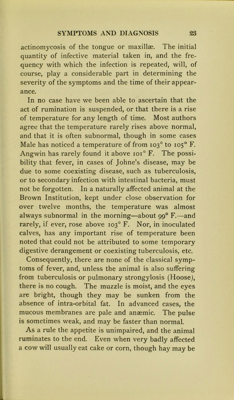 actinomycosis of the tongue or maxillae. The initial quantity of infective material taken in, and the fre- quency with which the infection is repeated, will, of course, play a considerable part in determining the severity of the symptoms and the time of their appear- ance. In no case have we been able to ascertain that the act of rumination is suspended, or that there is a rise of temperature for any length of time. Most authors agree that the temperature rarely rises above normal, and that it is often subnormal, though in some cases Male has noticed a temperature of from 103° to 105° F. Angwin has rarely found it above ioi° F. The possi- bility that fever, in cases of Johne’s disease, may be due to some coexisting disease, such as tuberculosis, or to secondary infection with intestinal bacteria, must not be forgotten. In a naturally affected animal at the Brown Institution, kept under close observation for over twelve months, the temperature was almost always subnormal in the morning—about 990 F.—and rarely, if ever, rose above 103° F. Nor, in inoculated calves, has any important rise of temperature been noted that could not be attributed to some temporary digestive derangement or coexisting tuberculosis, etc. Consequently, there are none of the classical symp- toms of fever, and, unless the animal is also suffering from tuberculosis or pulmonary strongylosis (Hoosej, there is no cough. The muzzle is moist, and the eyes are bright, though they may be sunken from the absence of intra-orbital fat. In advanced cases, the mucous membranes are pale and anaemic. The pulse is sometimes weak, and may be faster than normal. As a rule the appetite is unimpaired, and the animal ruminates to the end. Even when very badly affected a cow will usually eat cake or corn, though hay may be