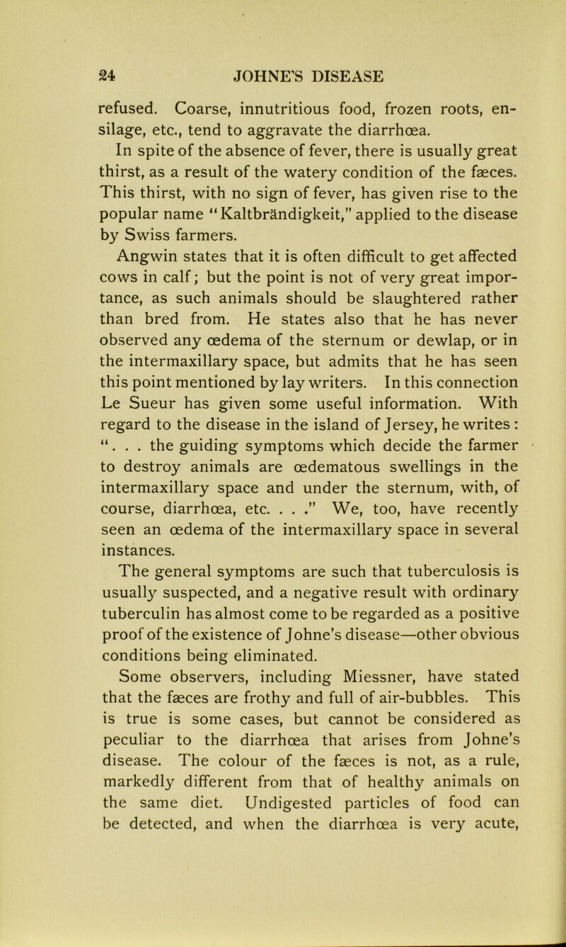refused. Coarse, innutritious food, frozen roots, en- silage, etc., tend to aggravate the diarrhoea. In spite of the absence of fever, there is usually great thirst, as a result of the watery condition of the faeces. This thirst, with no sign of fever, has given rise to the popular name 11 Kaltbrandigkeit,” applied to the disease by Swiss farmers. Angwin states that it is often difficult to get affected cows in calf; but the point is not of very great impor- tance, as such animals should be slaughtered rather than bred from. He states also that he has never observed any oedema of the sternum or dewlap, or in the intermaxillary space, but admits that he has seen this point mentioned by lay writers. In this connection Le Sueur has given some useful information. With regard to the disease in the island of Jersey, he writes : “. . . the guiding symptoms which decide the farmer to destroy animals are oedematous swellings in the intermaxillary space and under the sternum, with, of course, diarrhoea, etc. . . We, too, have recently seen an oedema of the intermaxillary space in several instances. The general symptoms are such that tuberculosis is usually suspected, and a negative result with ordinary tuberculin has almost come to be regarded as a positive proof of the existence of Johne’s disease—other obvious conditions being eliminated. Some observers, including Miessner, have stated that the faeces are frothy and full of air-bubbles. This is true is some cases, but cannot be considered as peculiar to the diarrhoea that arises from Johne’s disease. The colour of the faeces is not, as a rule, markedly different from that of healthy animals on the same diet. Undigested particles of food can be detected, and when the diarrhoea is very acute,