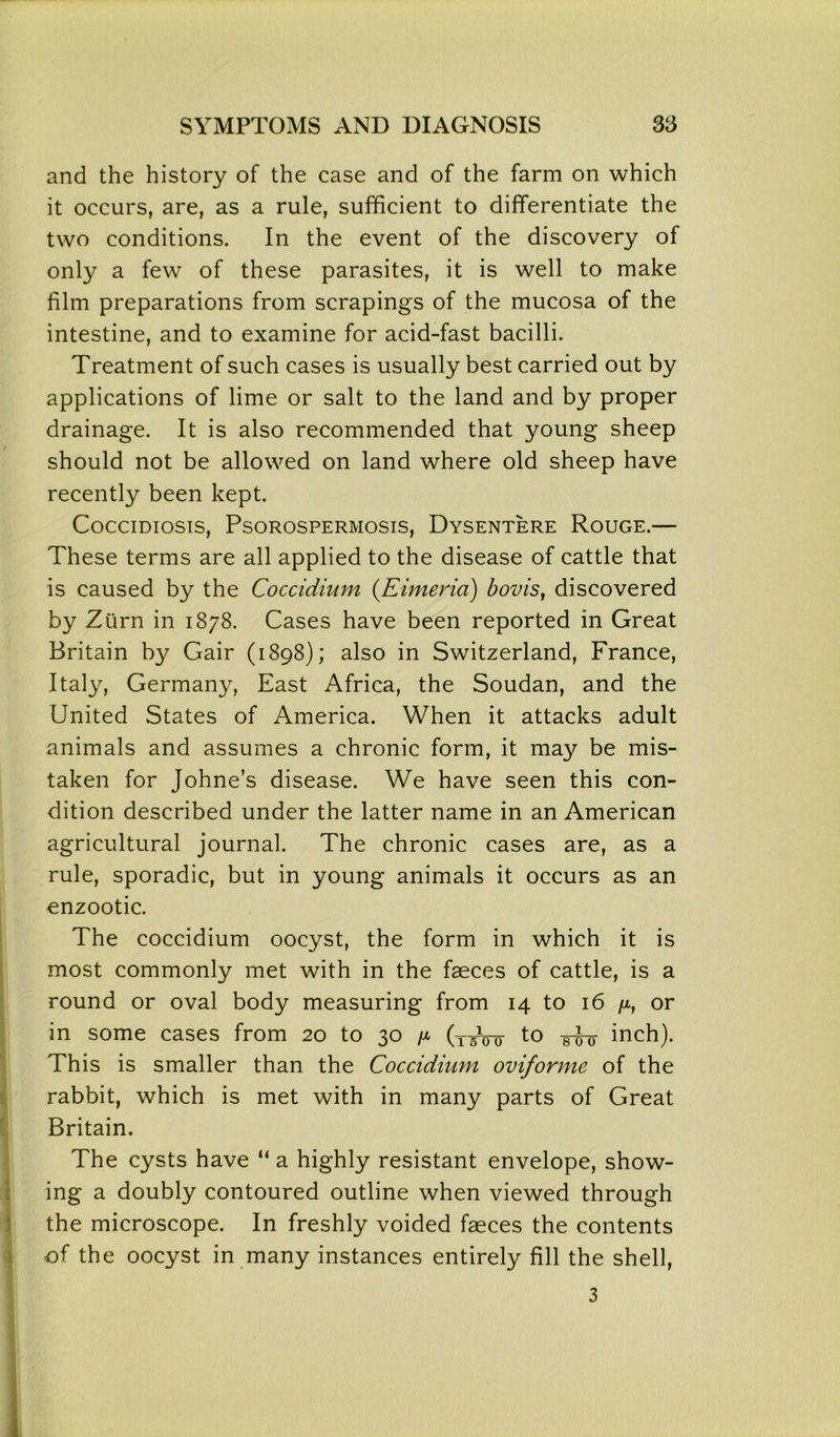and the history of the case and of the farm on which it occurs, are, as a rule, sufficient to differentiate the two conditions. In the event of the discovery of only a few of these parasites, it is well to make film preparations from scrapings of the mucosa of the intestine, and to examine for acid-fast bacilli. Treatment of such cases is usually best carried out by applications of lime or salt to the land and by proper drainage. It is also recommended that young sheep should not be allowed on land where old sheep have recently been kept. Coccidiosis, Psorospermosis, Dysentere Rouge.— These terms are all applied to the disease of cattle that is caused by the Coccidium (Eimeria) bovis, discovered by Zurn in 1878. Cases have been reported in Great Britain by Gair (1898); also in Switzerland, France, Italy, Germany, East Africa, the Soudan, and the United States of America. When it attacks adult animals and assumes a chronic form, it may be mis- taken for Johne’s disease. We have seen this con- dition described under the latter name in an American agricultural journal. The chronic cases are, as a rule, sporadic, but in young animals it occurs as an enzootic. The coccidium oocyst, the form in which it is most commonly met with in the faeces of cattle, is a round or oval body measuring from 14 to 16 or in some cases from 20 to 30 /* (TAnr to m inch). This is smaller than the Coccidium oviforme of the rabbit, which is met with in many parts of Great Britain. The cysts have “ a highly resistant envelope, show- ing a doubly contoured outline when viewed through the microscope. In freshly voided faeces the contents of the oocyst in many instances entirely fill the shell, 3