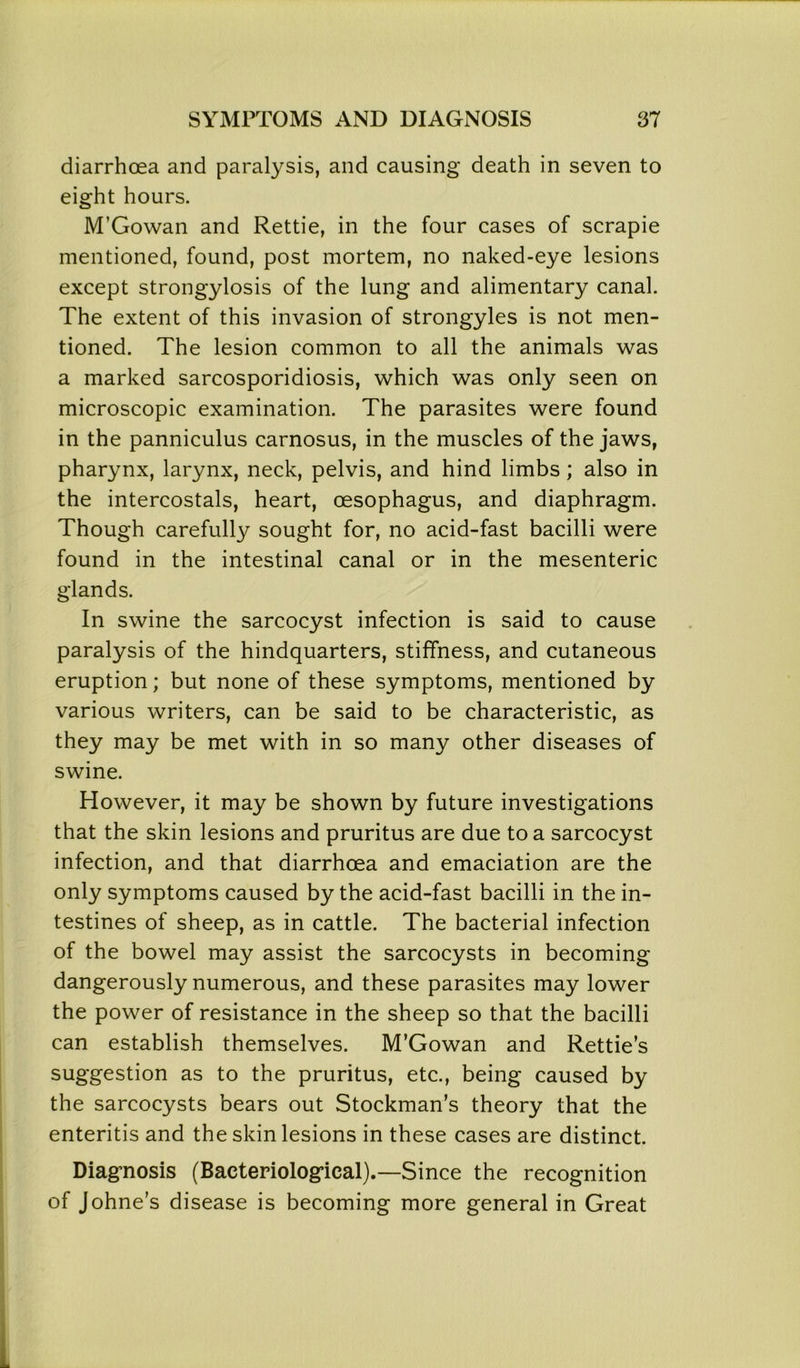 diarrhoea and paralysis, and causing death in seven to eight hours. M’Gowan and Rettie, in the four cases of scrapie mentioned, found, post mortem, no naked-eye lesions except strongylosis of the lung and alimentary canal. The extent of this invasion of strongyles is not men- tioned. The lesion common to all the animals was a marked sarcosporidiosis, which was only seen on microscopic examination. The parasites were found in the panniculus carnosus, in the muscles of the jaws, pharynx, larynx, neck, pelvis, and hind limbs; also in the intercostals, heart, oesophagus, and diaphragm. Though carefully sought for, no acid-fast bacilli were found in the intestinal canal or in the mesenteric glands. In swine the sarcocyst infection is said to cause paralysis of the hindquarters, stiffness, and cutaneous eruption; but none of these symptoms, mentioned by various writers, can be said to be characteristic, as they may be met with in so many other diseases of swine. However, it may be shown by future investigations that the skin lesions and pruritus are due to a sarcocyst infection, and that diarrhoea and emaciation are the only symptoms caused by the acid-fast bacilli in the in- testines of sheep, as in cattle. The bacterial infection of the bowel may assist the sarcocysts in becoming dangerously numerous, and these parasites may lower the power of resistance in the sheep so that the bacilli can establish themselves. M’Gowan and Rettie’s suggestion as to the pruritus, etc., being caused by the sarcocysts bears out Stockman’s theory that the enteritis and the skin lesions in these cases are distinct. Diagnosis (Bacteriological).—Since the recognition of Johne’s disease is becoming more general in Great