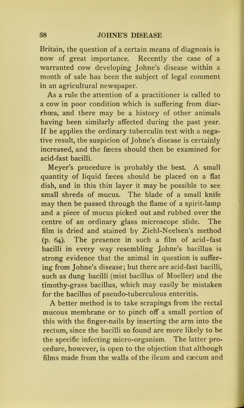 Britain, the question of a certain means of diagnosis is now of great importance. Recently the case of a warranted cow developing Johne’s disease within a month of sale has been the subject of legal comment in an agricultural newspaper. As a rule the attention of a practitioner is called to a cow in poor condition which is suffering from diar- rhoea, and there may be a history of other animals having been similarly affected during the past year. If he applies the ordinary tuberculin test with a nega- tive result, the suspicion of Johne’s disease is certainly increased, and the faeces should then be examined for acid-fast bacilli. Meyer’s procedure is probably the best A small quantity of liquid faeces should be placed on a flat dish, and in this thin layer it may be possible to see small shreds of mucus. The blade of a small knife may then be passed through the flame of a spirit-lamp and a piece of mucus picked out and rubbed over the centre of an ordinary glass microscope slide. The film is dried and stained by Ziehl-Neelsen’s method (p. 64). The presence in such a film of acid-fast bacilli in every way resembling Johne’s bacillus is strong evidence that the animal in question is suffer- ing from Johne’s disease; but there are acid-fast bacilli, such as dung bacilli (mist bacillus of Moeller) and the timothy-grass bacillus, which may easily be mistaken for the bacillus of pseudo-tuberculous enteritis. A better method is to take scrapings from the rectal mucous membrane or to pinch off a small portion of this with the finger-nails by inserting the arm into the rectum, since the bacilli so found are more likely to be the specific infecting micro-organism. The latter pro- cedure, however, is open to the objection that although films made from the walls of the ileum and caecum and